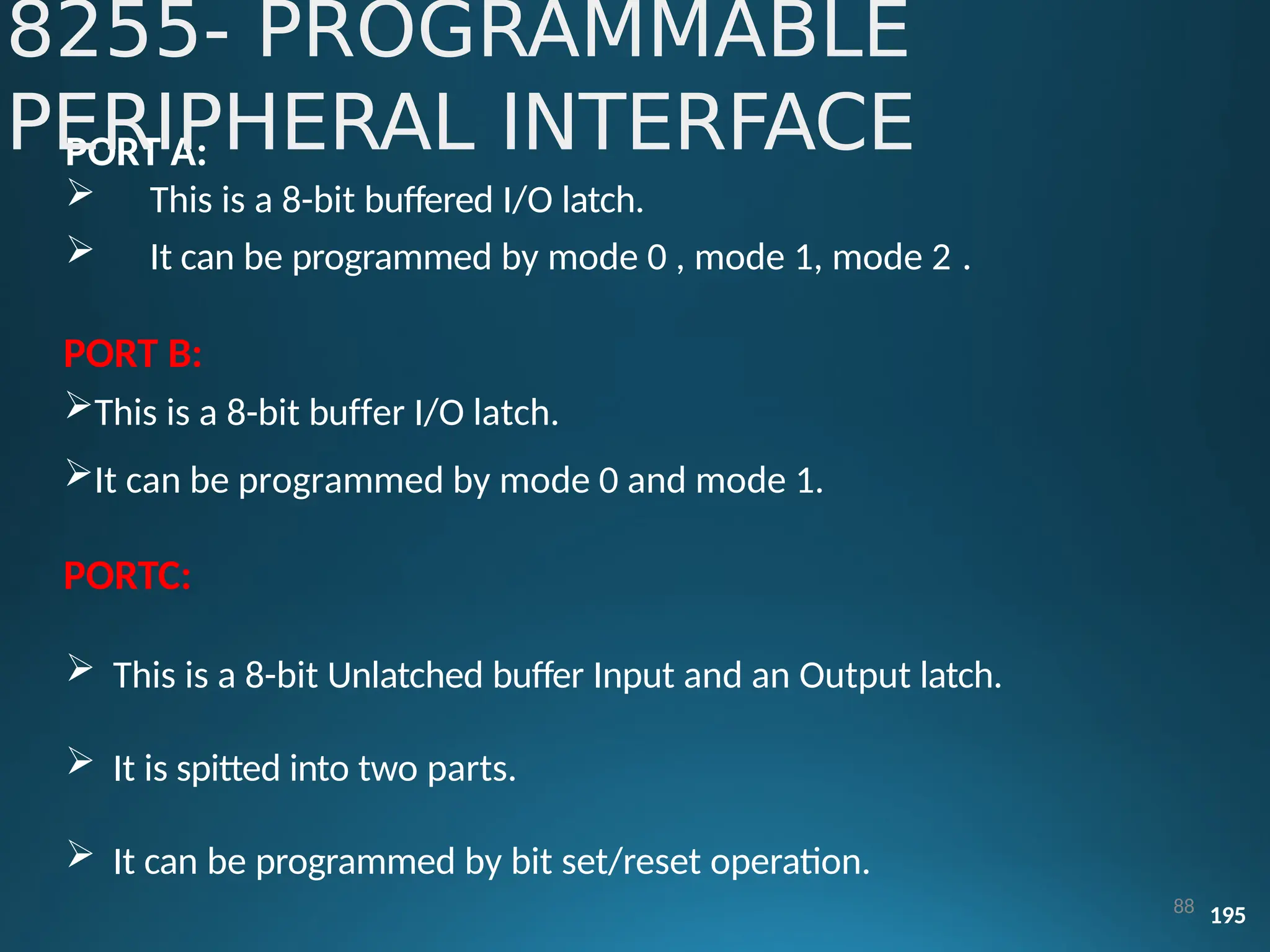 PORT A:
 This is a 8-bit buffered I/O latch.
 It can be programmed by mode 0 , mode 1, mode 2 .
PORT B:
This is a 8-bit buffer I/O latch.
It can be programmed by mode 0 and mode 1.
PORTC:
 This is a 8-bit Unlatched buffer Input and an Output latch.
 It is spitted into two parts.
 It can be programmed by bit set/reset operation.
88 195
8255- PROGRAMMABLE
PERIPHERAL INTERFACE
 