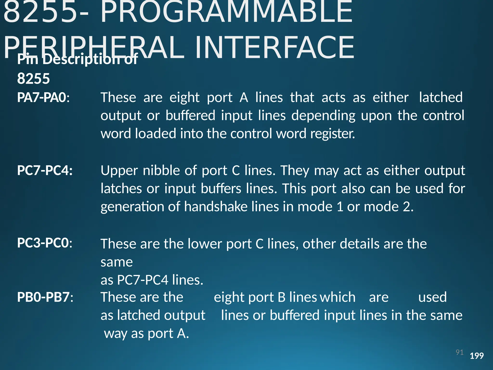 Pin Description of
8255
91 199
PA7-PA0: These are eight port A lines that acts as either latched
output or buffered input lines depending upon the control
word loaded into the control word register.
PC7-PC4:
PC3-PC0:
Upper nibble of port C lines. They may act as either output
latches or input buffers lines. This port also can be used for
generation of handshake lines in mode 1 or mode 2.
These are the lower port C lines, other details are the
same
as PC7-PC4 lines.
PB0-PB7: eight port B lines which are used
lines or buffered input lines in the same
These are the
as latched output
way as port A.
8255- PROGRAMMABLE
PERIPHERAL INTERFACE
 