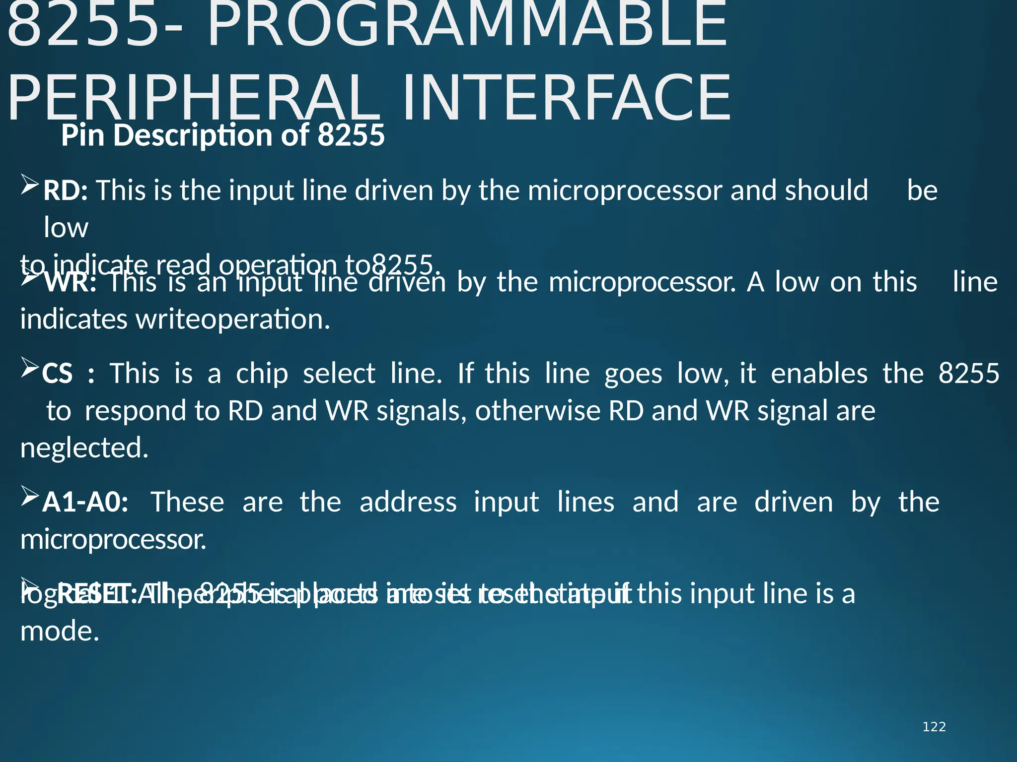 Pin Description of 8255
RD: This is the input line driven by the microprocessor and should be
low
to indicate read operation to8255.
8255- PROGRAMMABLE
PERIPHERAL INTERFACE
122
line
WR: This is an input line driven by the microprocessor. A low on this
indicates writeoperation.
CS : This is a chip select line. If this line goes low, it enables the 8255
to respond to RD and WR signals, otherwise RD and WR signal are
neglected.
A1-A0: These are the address input lines and are driven by the
microprocessor.
 RESET: The 8255 is placed into its reset state if this input line is a
logical 1. All peripheral ports are set to the input
mode.
 