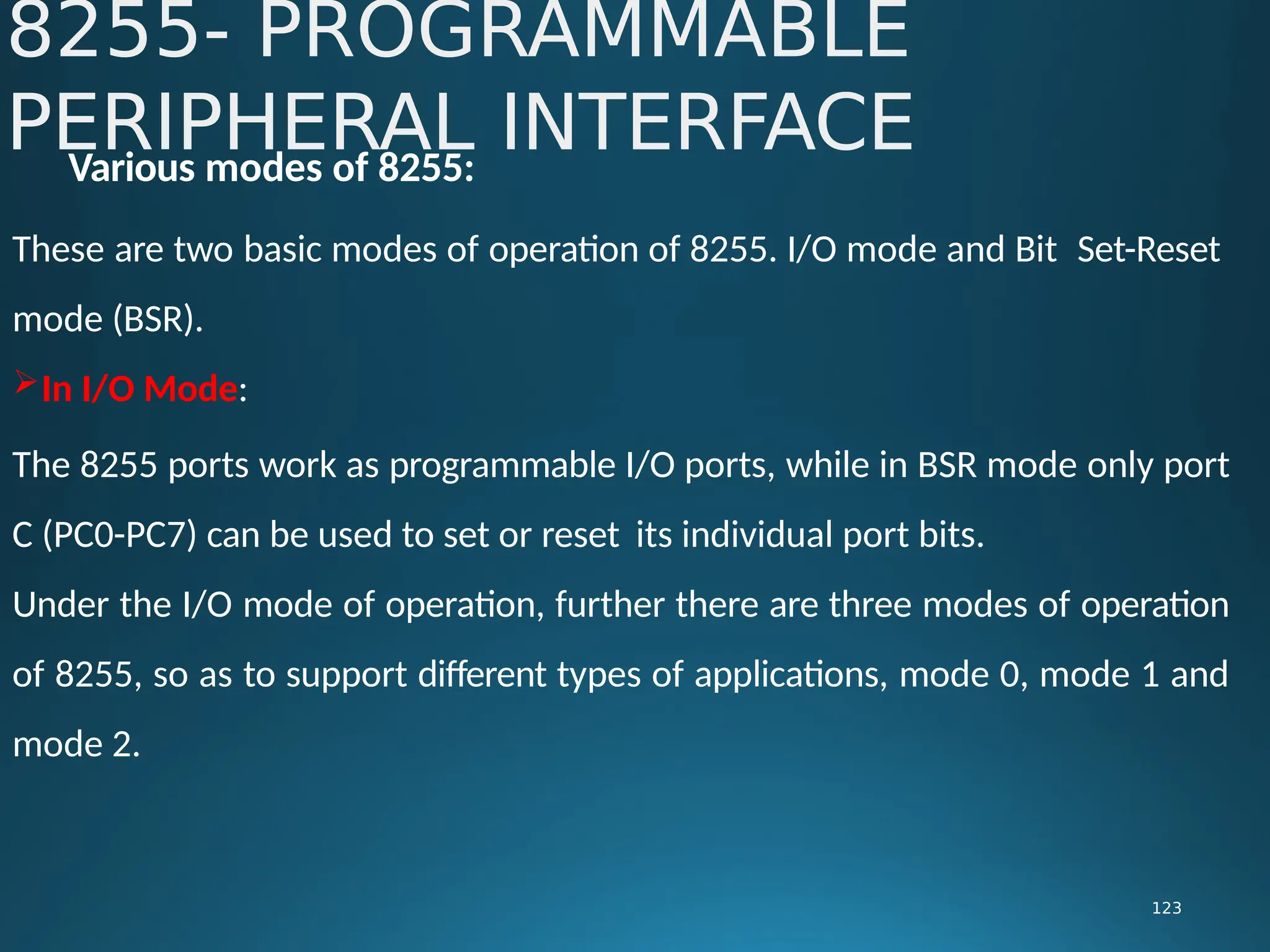 Various modes of 8255:
These are two basic modes of operation of 8255. I/O mode and Bit Set-Reset
mode (BSR).
In I/O Mode:
The 8255 ports work as programmable I/O ports, while in BSR mode only port
C (PC0-PC7) can be used to set or reset its individual port bits.
Under the I/O mode of operation, further there are three modes of operation
of 8255, so as to support different types of applications, mode 0, mode 1 and
mode 2.
8255- PROGRAMMABLE
PERIPHERAL INTERFACE
123
 