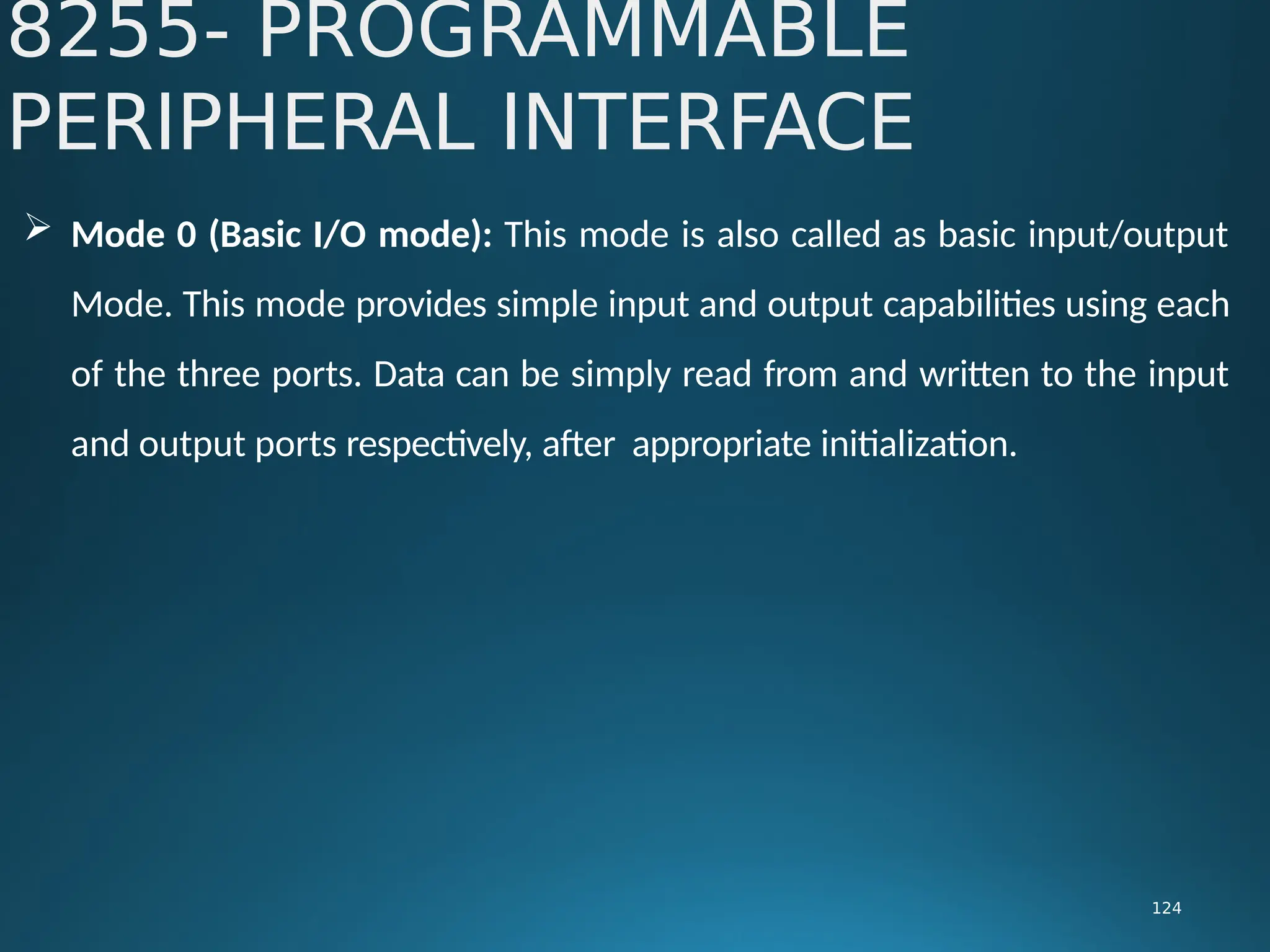  Mode 0 (Basic I/O mode): This mode is also called as basic input/output
Mode. This mode provides simple input and output capabilities using each
of the three ports. Data can be simply read from and written to the input
and output ports respectively, after appropriate initialization.
8255- PROGRAMMABLE
PERIPHERAL INTERFACE
124
 