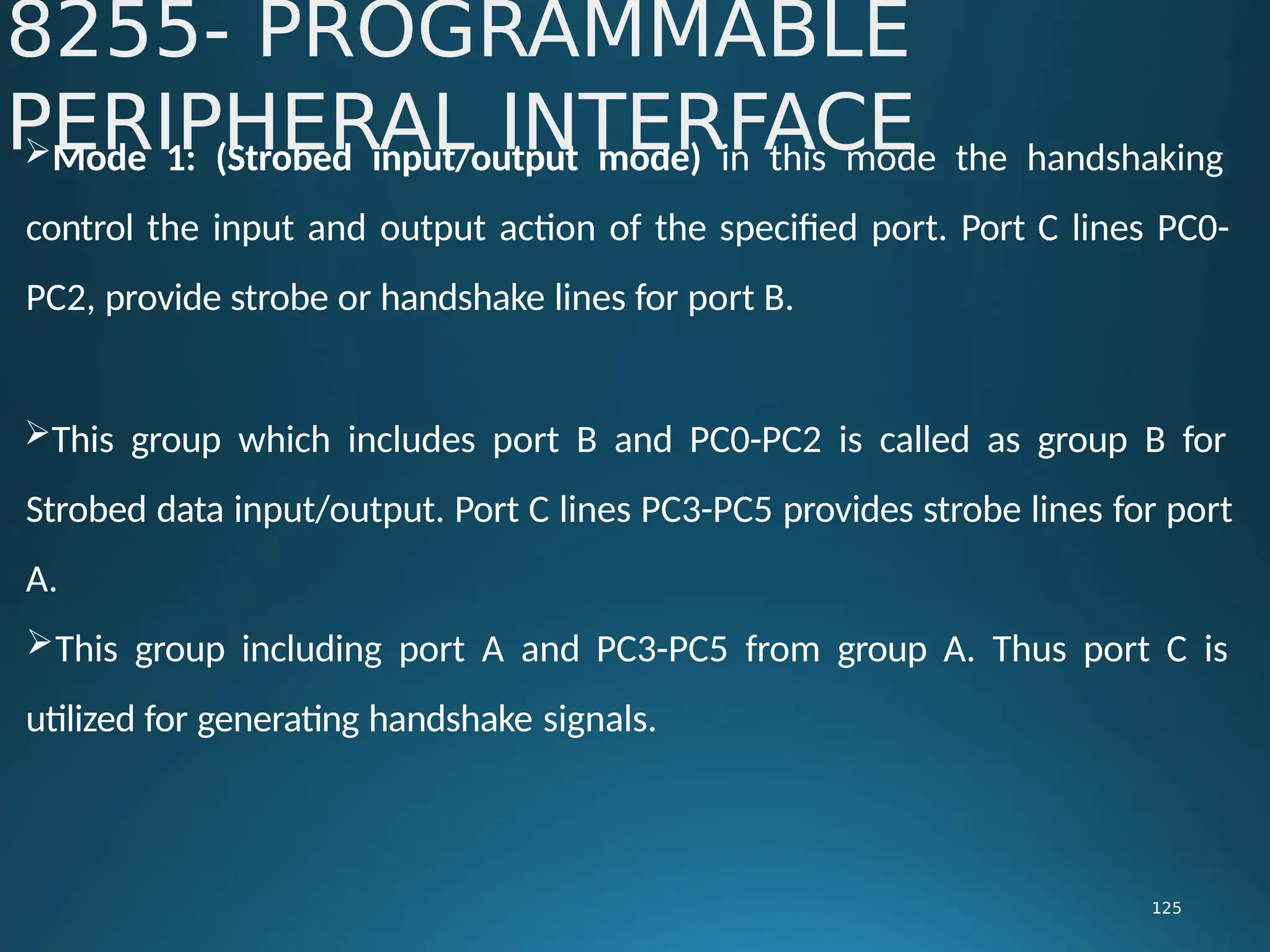 Mode 1: (Strobed input/output mode) in this mode the handshaking
control the input and output action of the specified port. Port C lines PC0-
PC2, provide strobe or handshake lines for port B.
This group which includes port B and PC0-PC2 is called as group B for
Strobed data input/output. Port C lines PC3-PC5 provides strobe lines for port
A.
This group including port A and PC3-PC5 from group A. Thus port C is
utilized for generating handshake signals.
8255- PROGRAMMABLE
PERIPHERAL INTERFACE
125
 