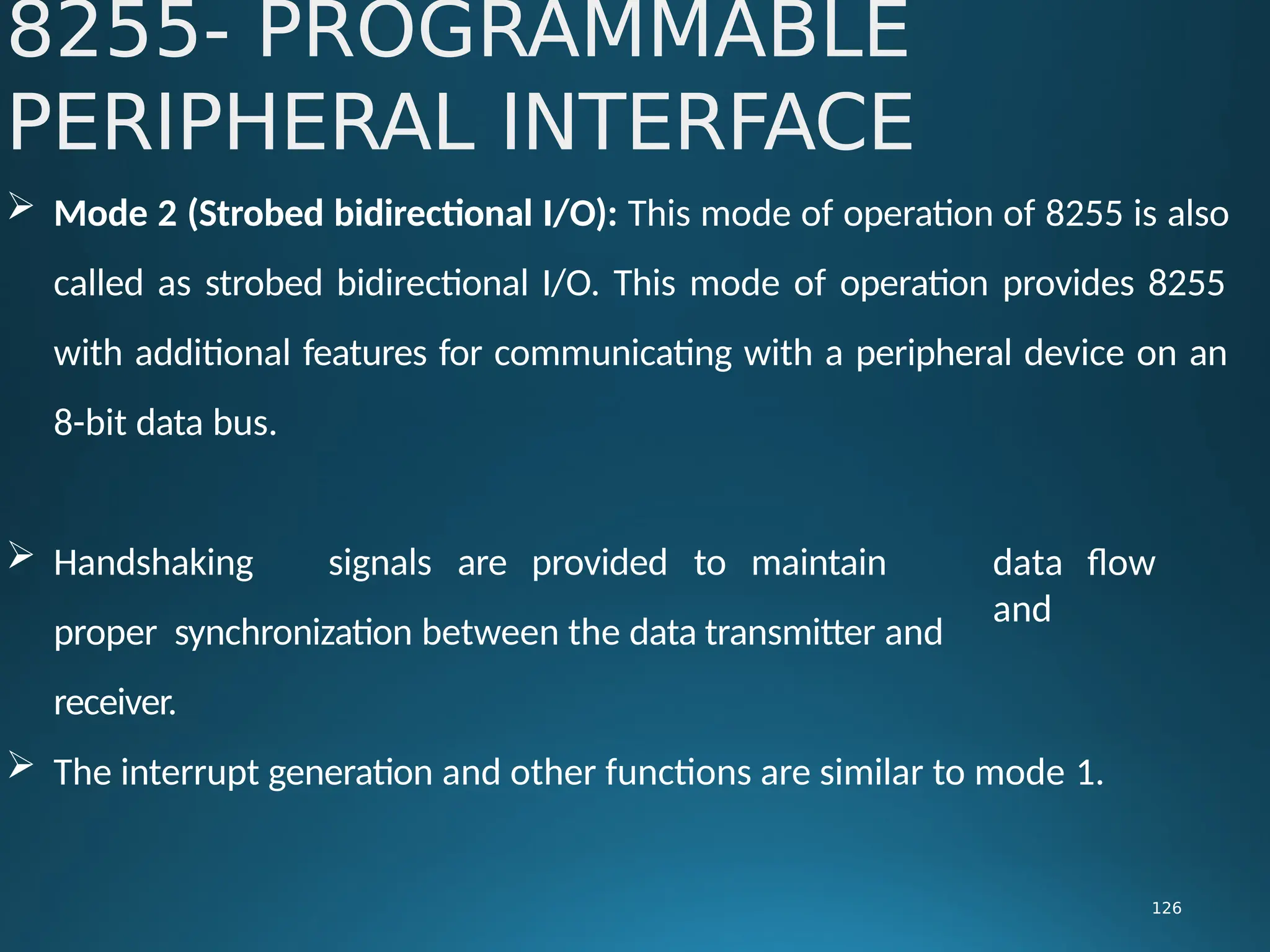  Mode 2 (Strobed bidirectional I/O): This mode of operation of 8255 is also
called as strobed bidirectional I/O. This mode of operation provides 8255
with additional features for communicating with a peripheral device on an
8-bit data bus.
8255- PROGRAMMABLE
PERIPHERAL INTERFACE
126
 Handshaking signals are provided to maintain
proper synchronization between the data transmitter and
receiver.
data flow
and
 The interrupt generation and other functions are similar to mode 1.
 