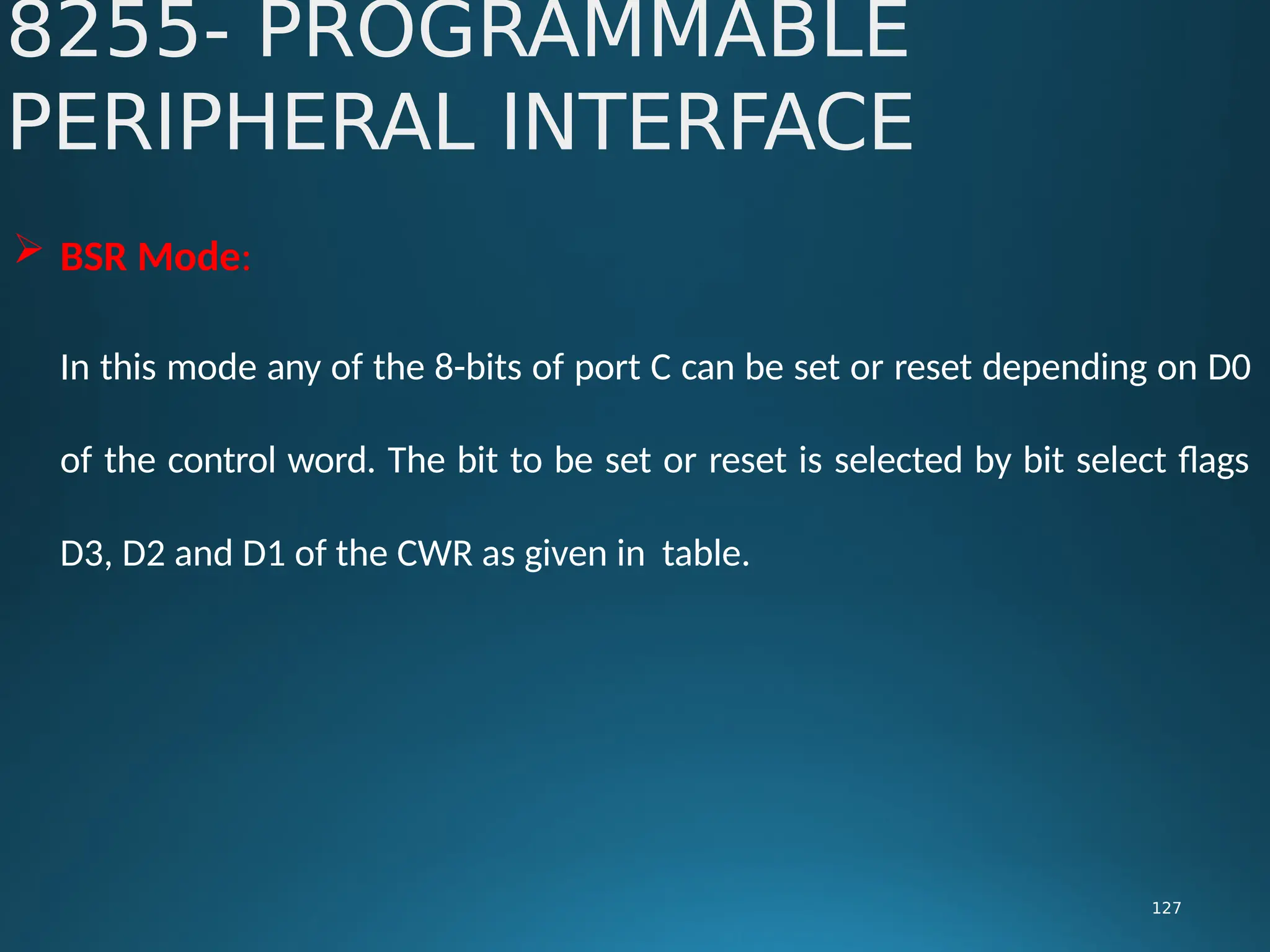  BSR Mode:
In this mode any of the 8-bits of port C can be set or reset depending on D0
of the control word. The bit to be set or reset is selected by bit select flags
D3, D2 and D1 of the CWR as given in table.
8255- PROGRAMMABLE
PERIPHERAL INTERFACE
127
 