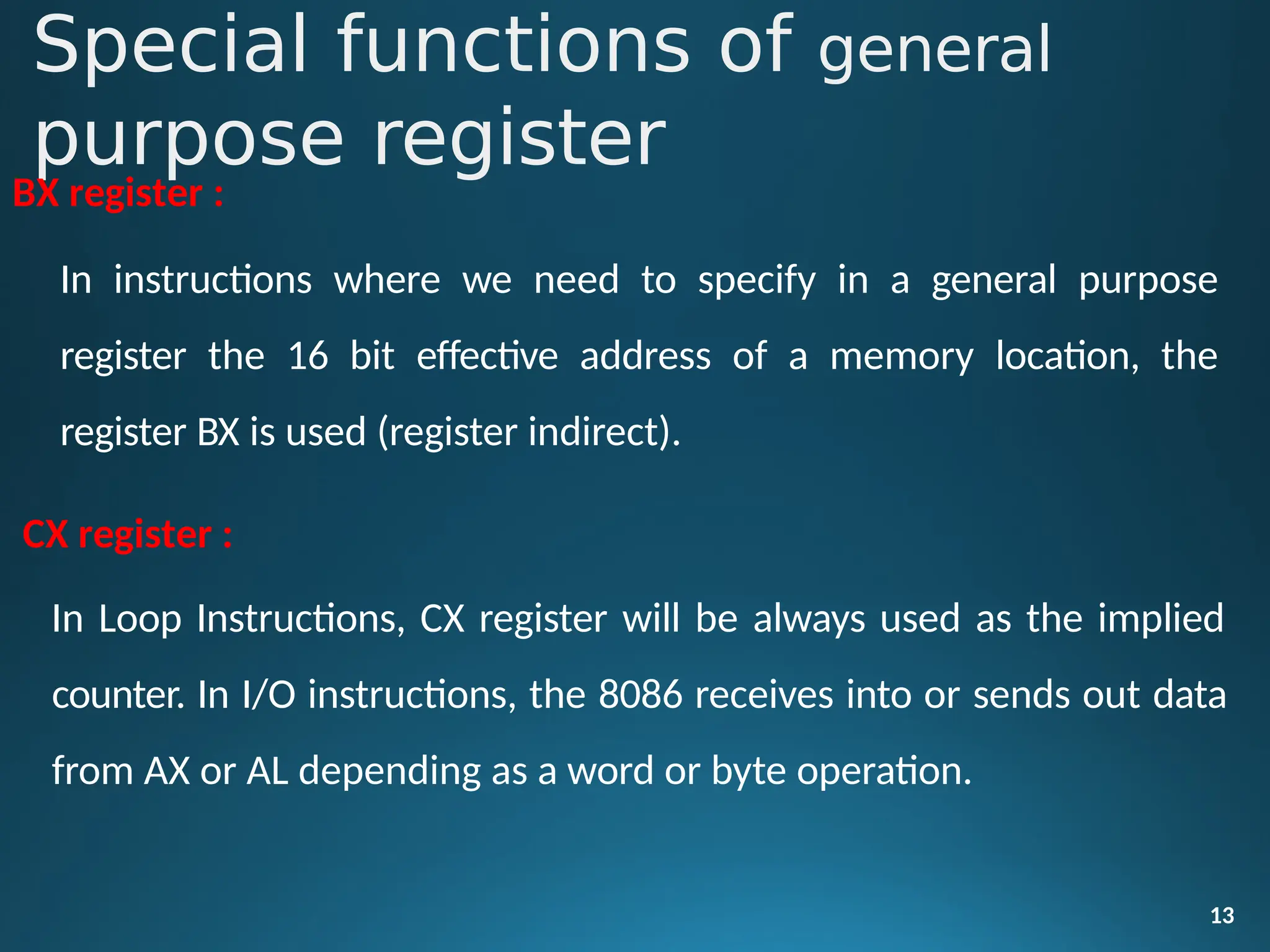 Special functions of general
purpose register
13
BX register :
In instructions where we need to specify in a general purpose
register the 16 bit effective address of a memory location, the
register BX is used (register indirect).
CX register :
In Loop Instructions, CX register will be always used as the implied
counter. In I/O instructions, the 8086 receives into or sends out data
from AX or AL depending as a word or byte operation.
 