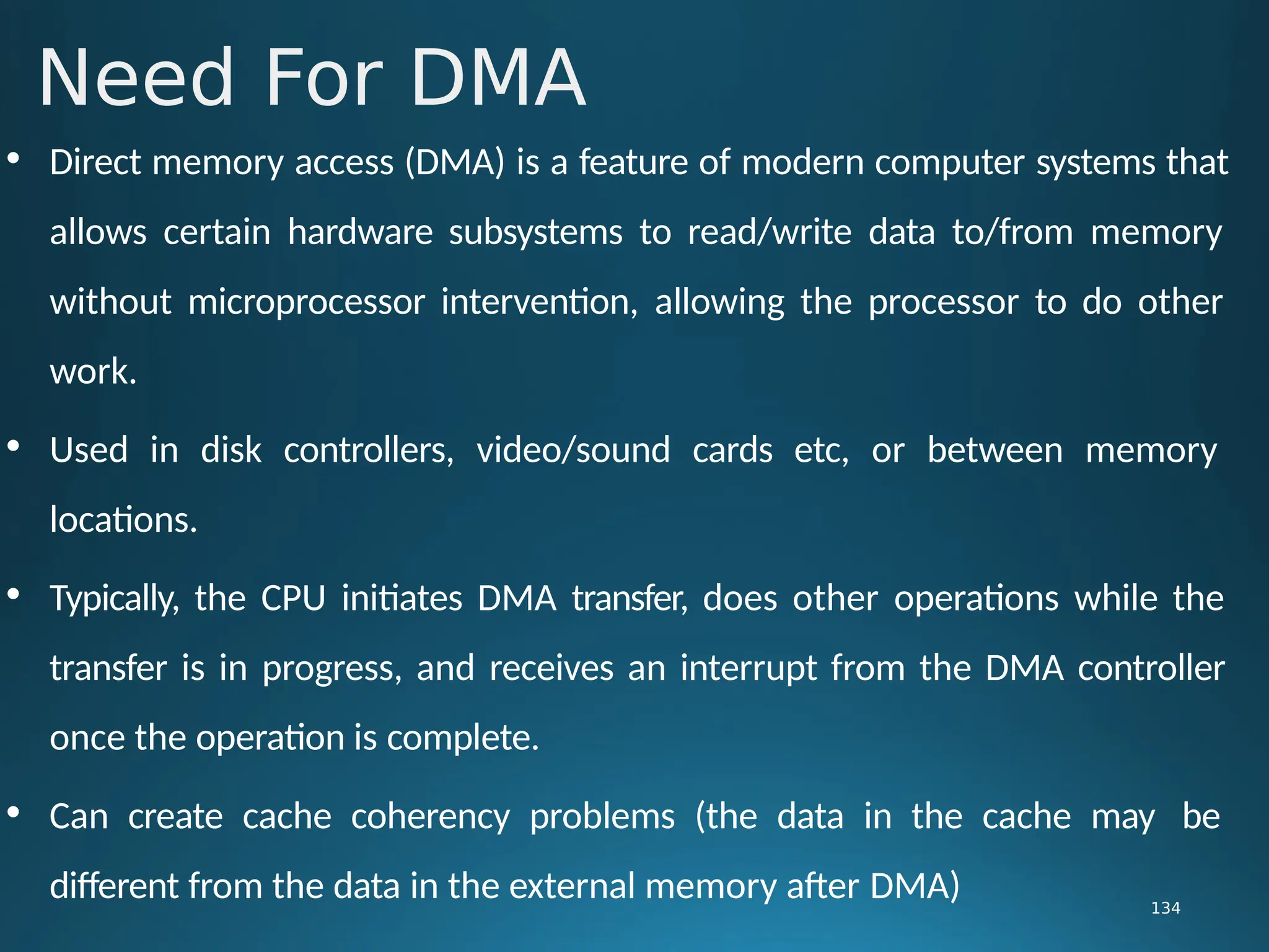 • Direct memory access (DMA) is a feature of modern computer systems that
allows certain hardware subsystems to read/write data to/from memory
without microprocessor intervention, allowing the processor to do other
work.
• Used in disk controllers, video/sound cards etc, or between memory
locations.
• Typically, the CPU initiates DMA transfer, does other operations while the
transfer is in progress, and receives an interrupt from the DMA controller
once the operation is complete.
• Can create cache coherency problems (the data in the cache may be
different from the data in the external memory after DMA)
Need For DMA
134
 