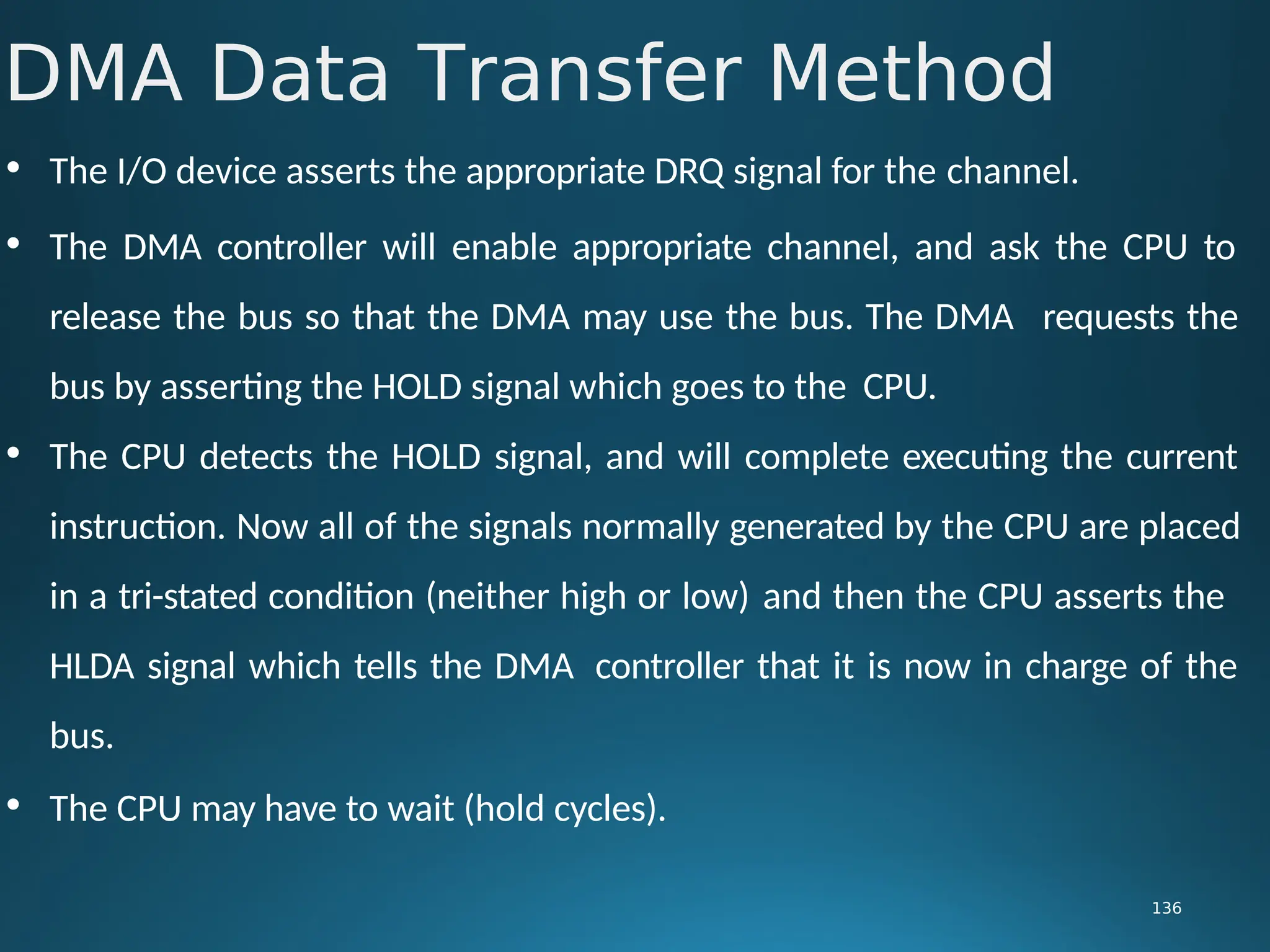 • The I/O device asserts the appropriate DRQ signal for the channel.
• The DMA controller will enable appropriate channel, and ask the CPU to
release the bus so that the DMA may use the bus. The DMA requests the
bus by asserting the HOLD signal which goes to the CPU.
• The CPU detects the HOLD signal, and will complete executing the current
instruction. Now all of the signals normally generated by the CPU are placed
in a tri-stated condition (neither high or low) and then the CPU asserts the
HLDA signal which tells the DMA controller that it is now in charge of the
bus.
• The CPU may have to wait (hold cycles).
DMA Data Transfer Method
136
 