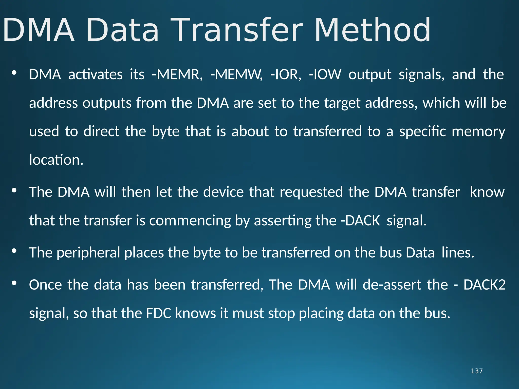 • DMA activates its -MEMR, -MEMW, -IOR, -IOW output signals, and the
address outputs from the DMA are set to the target address, which will be
used to direct the byte that is about to transferred to a specific memory
location.
• The DMA will then let the device that requested the DMA transfer know
that the transfer is commencing by asserting the -DACK signal.
• The peripheral places the byte to be transferred on the bus Data lines.
• Once the data has been transferred, The DMA will de-assert the - DACK2
signal, so that the FDC knows it must stop placing data on the bus.
DMA Data Transfer Method
137
 