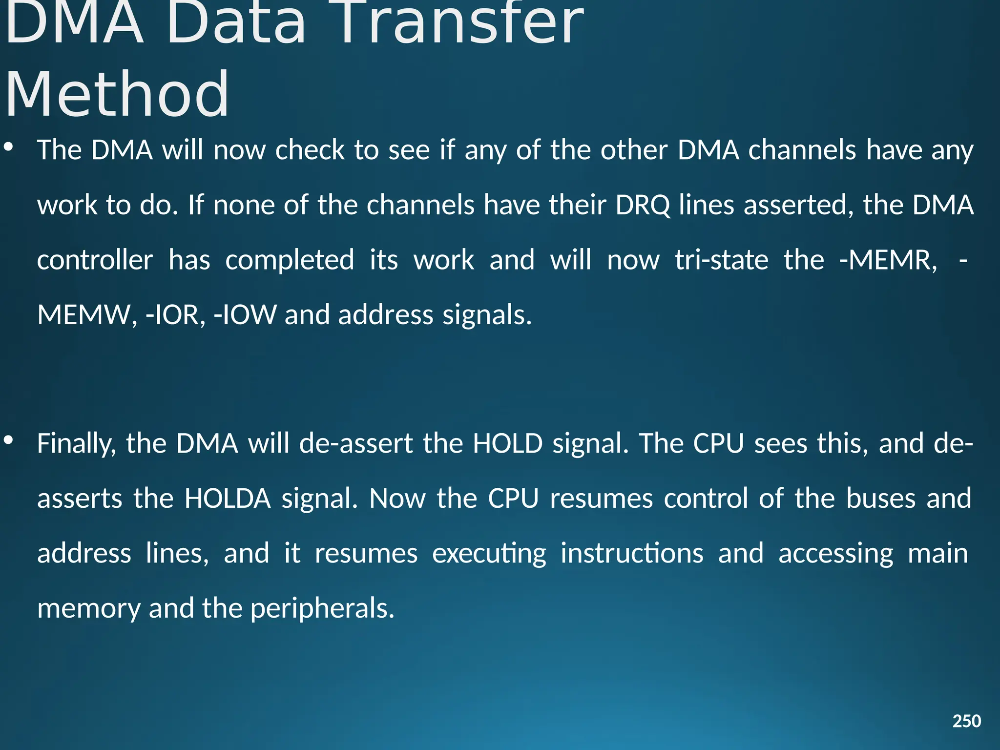 • The DMA will now check to see if any of the other DMA channels have any
work to do. If none of the channels have their DRQ lines asserted, the DMA
controller has completed its work and will now tri-state the -MEMR, -
MEMW, -IOR, -IOW and address signals.
• Finally, the DMA will de-assert the HOLD signal. The CPU sees this, and de-
asserts the HOLDA signal. Now the CPU resumes control of the buses and
address lines, and it resumes executing instructions and accessing main
memory and the peripherals.
250
DMA Data Transfer
Method
 