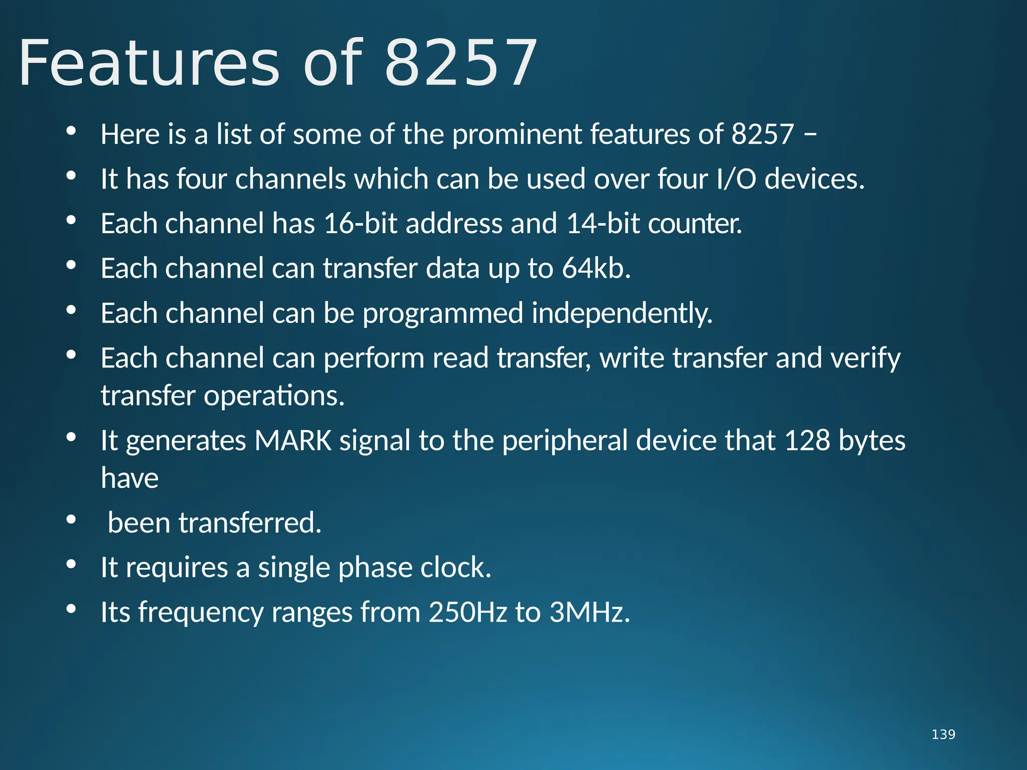• Here is a list of some of the prominent features of 8257 −
• It has four channels which can be used over four I/O devices.
• Each channel has 16-bit address and 14-bit counter.
• Each channel can transfer data up to 64kb.
• Each channel can be programmed independently.
• Each channel can perform read transfer, write transfer and verify
transfer operations.
• It generates MARK signal to the peripheral device that 128 bytes
have
• been transferred.
• It requires a single phase clock.
• Its frequency ranges from 250Hz to 3MHz.
Features of 8257
139
 