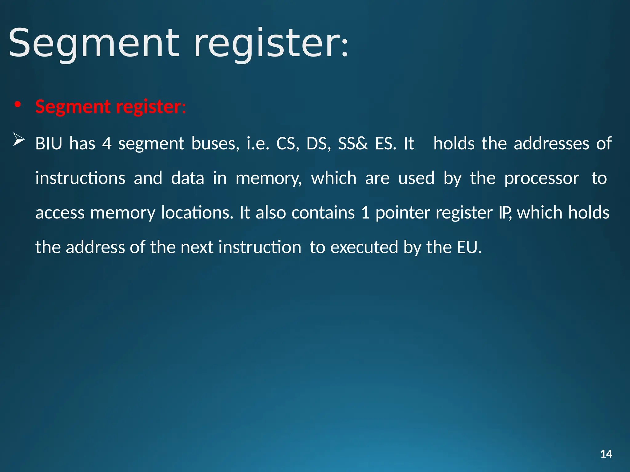 • Segment register:
 BIU has 4 segment buses, i.e. CS, DS, SS& ES. It
14
holds the addresses of
instructions and data in memory, which are used by the processor to
access memory locations. It also contains 1 pointer register IP, which holds
the address of the next instruction to executed by the EU.
Segment register:
 
