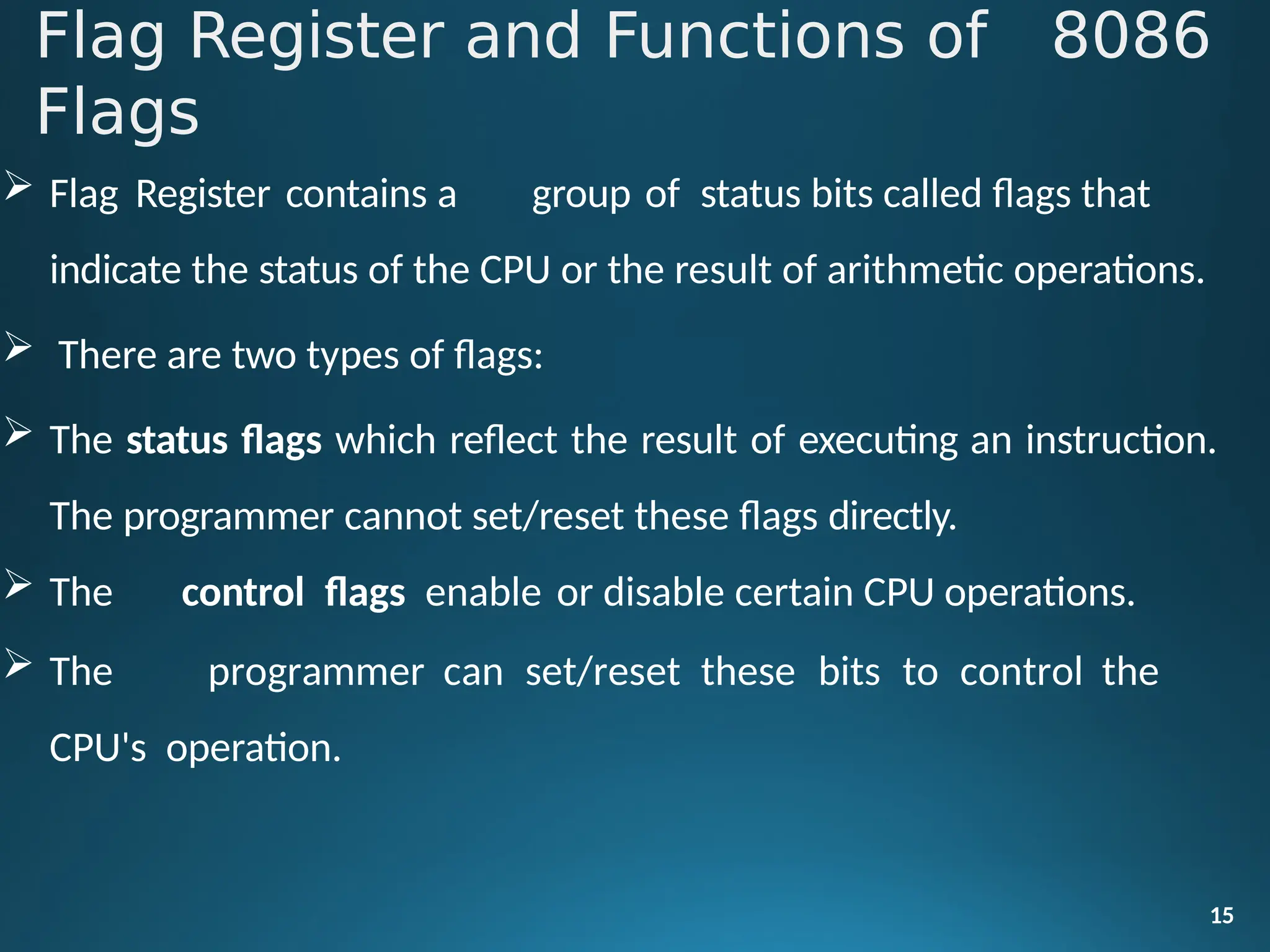  Flag Register contains a group of status bits called flags that
indicate the status of the CPU or the result of arithmetic operations.
 There are two types of flags:
 The status flags which reflect the result of executing an instruction.
The programmer cannot set/reset these flags directly.
 The control flags enable or disable certain CPU operations.
 The programmer can set/reset these bits to control the
CPU's operation.
15
Flag Register and Functions of 8086
Flags
 