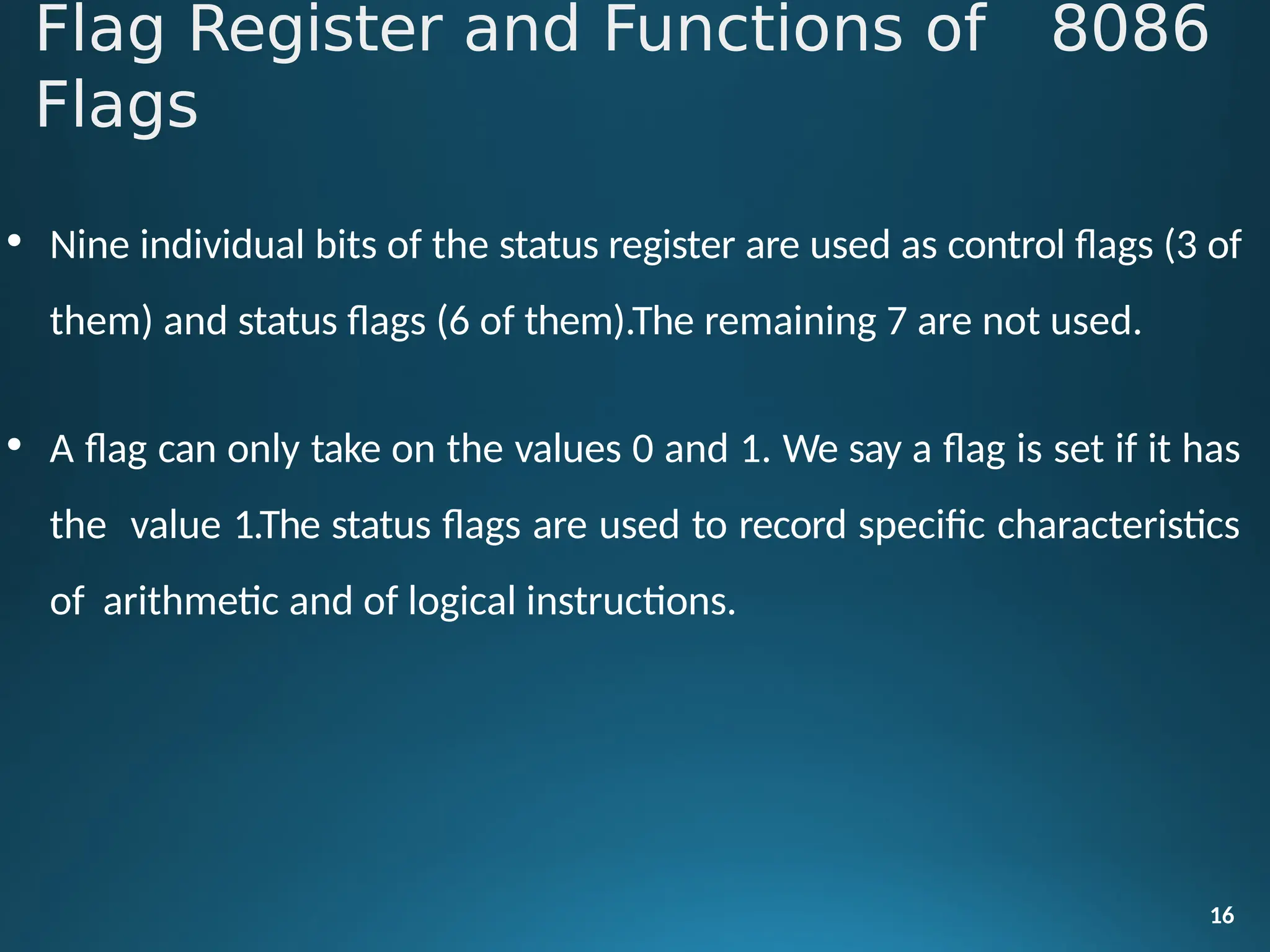 • Nine individual bits of the status register are used as control flags (3 of
them) and status flags (6 of them).The remaining 7 are not used.
• A flag can only take on the values 0 and 1. We say a flag is set if it has
the value 1.The status flags are used to record specific characteristics
of arithmetic and of logical instructions.
16
Flag Register and Functions of 8086
Flags
 