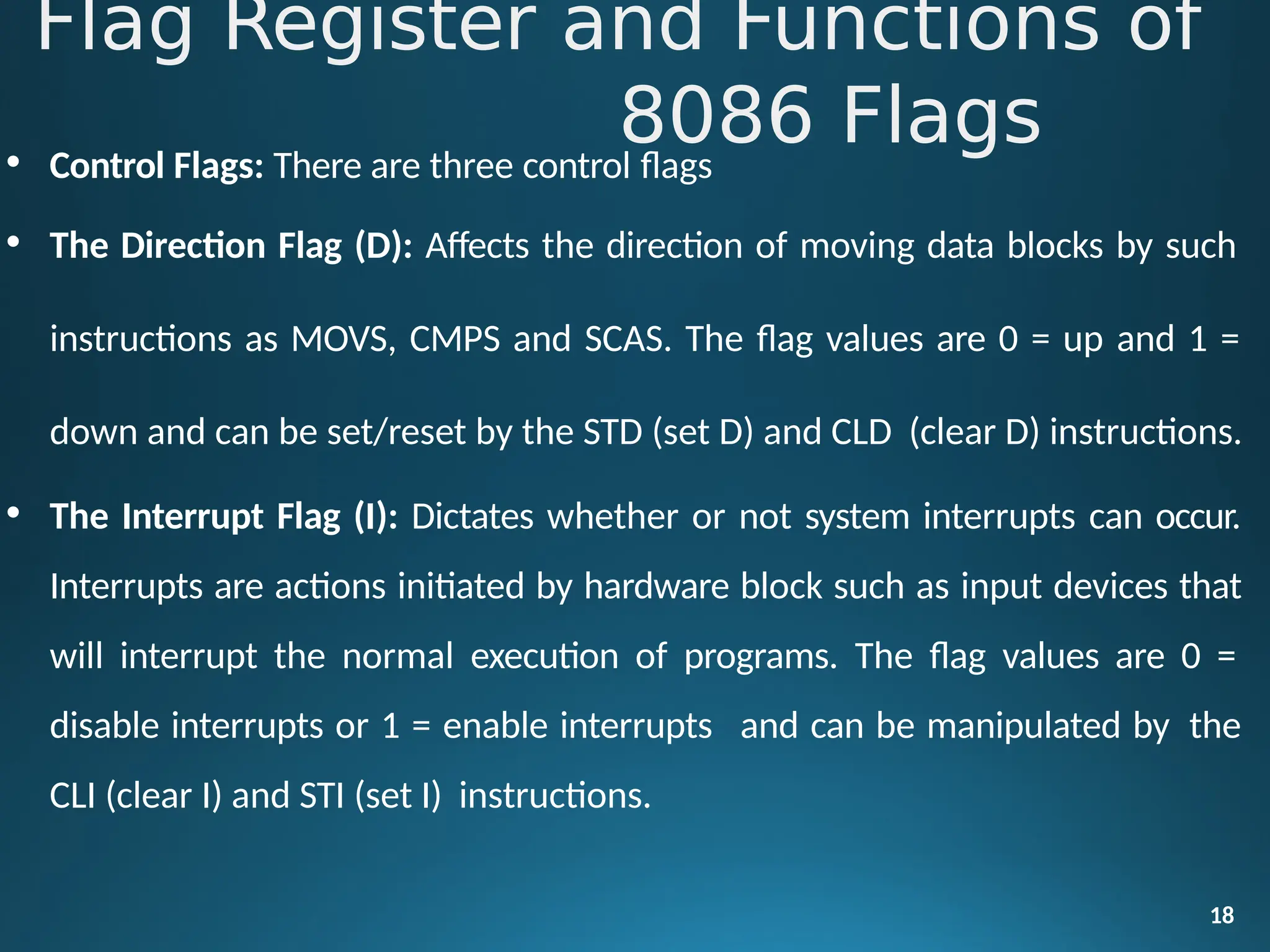 • Control Flags: There are three control flags
• The Direction Flag (D): Affects the direction of moving data blocks by such
instructions as MOVS, CMPS and SCAS. The flag values are 0 = up and 1 =
down and can be set/reset by the STD (set D) and CLD (clear D) instructions.
• The Interrupt Flag (I): Dictates whether or not system interrupts can occur.
Interrupts are actions initiated by hardware block such as input devices that
will interrupt the normal execution of programs. The flag values are 0 =
disable interrupts or 1 = enable interrupts and can be manipulated by the
CLI (clear I) and STI (set I) instructions.
18
Flag Register and Functions of
8086 Flags
 