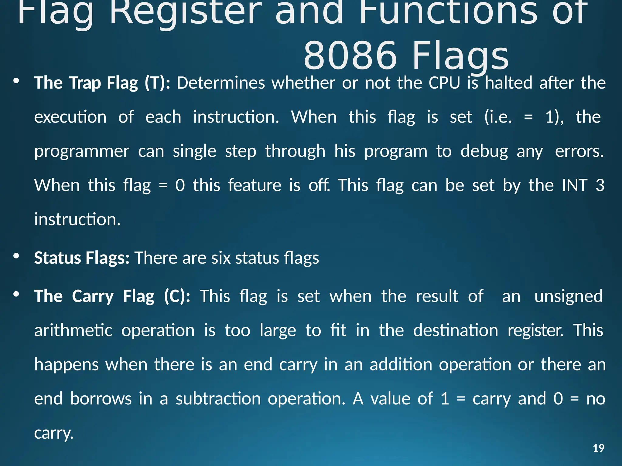 • The Trap Flag (T): Determines whether or not the CPU is halted after the
execution of each instruction. When this flag is set (i.e. = 1), the
programmer can single step through his program to debug any errors.
When this flag = 0 this feature is off. This flag can be set by the INT 3
instruction.
• Status Flags: There are six status flags
• The Carry Flag (C): This flag is set when the result of an unsigned
arithmetic operation is too large to fit in the destination register. This
happens when there is an end carry in an addition operation or there an
end borrows in a subtraction operation. A value of 1 = carry and 0 = no
carry.
19
Flag Register and Functions of
8086 Flags
 