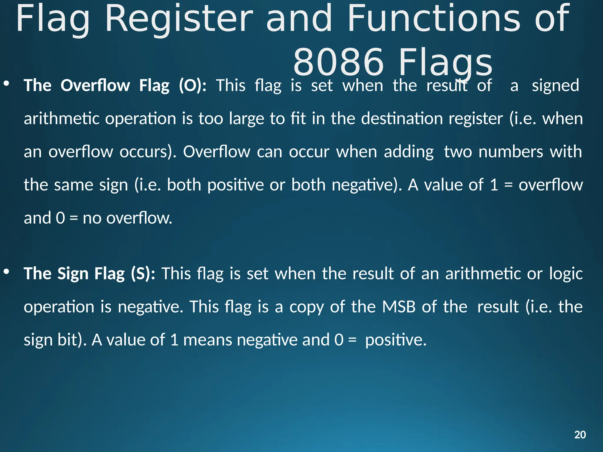 • The Overflow Flag (O): This flag is set when the result of a signed
arithmetic operation is too large to fit in the destination register (i.e. when
an overflow occurs). Overflow can occur when adding two numbers with
the same sign (i.e. both positive or both negative). A value of 1 = overflow
and 0 = no overflow.
• The Sign Flag (S): This flag is set when the result of an arithmetic or logic
operation is negative. This flag is a copy of the MSB of the result (i.e. the
sign bit). A value of 1 means negative and 0 = positive.
20
Flag Register and Functions of
8086 Flags
 