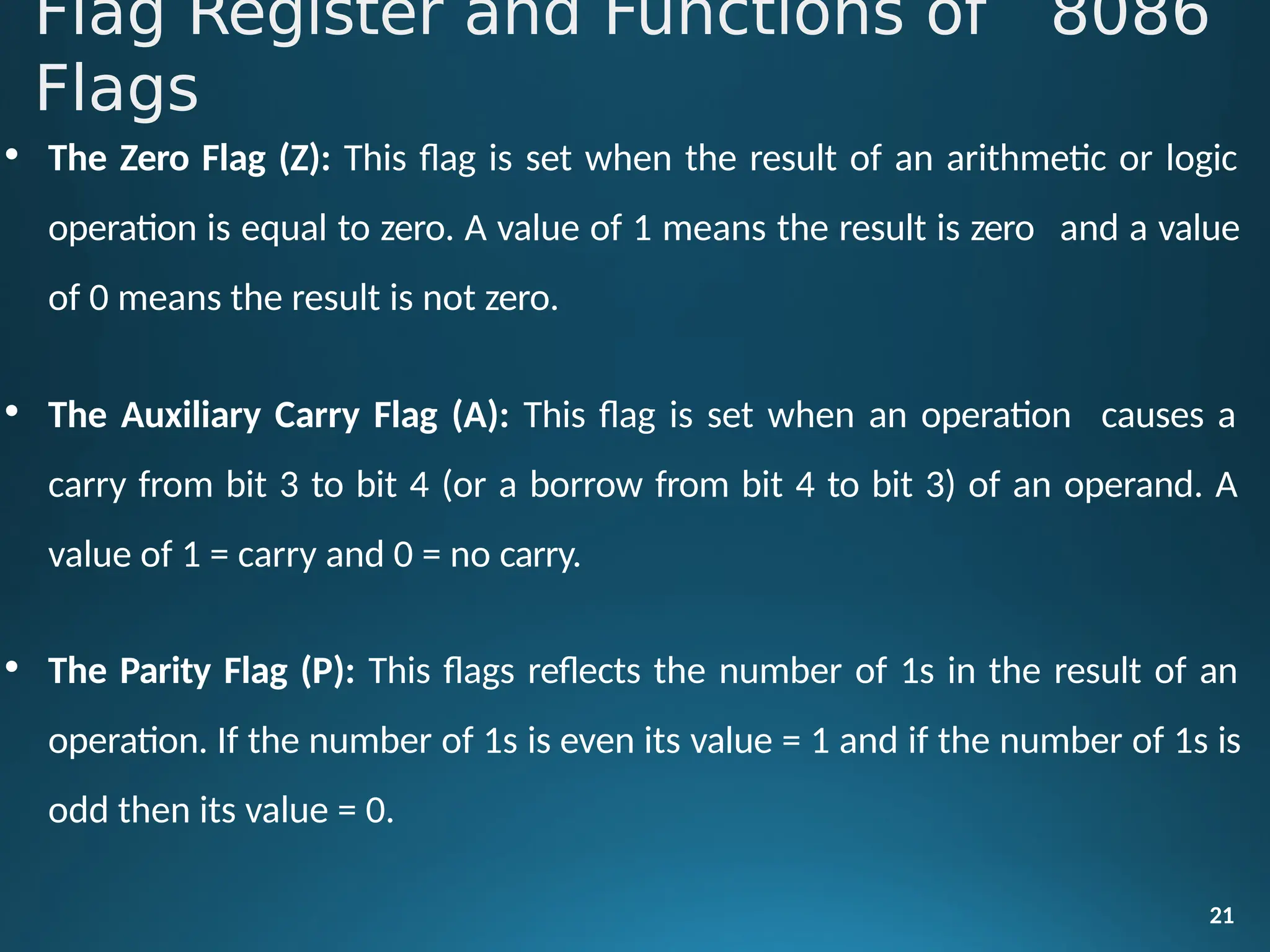 • The Zero Flag (Z): This flag is set when the result of an arithmetic or logic
operation is equal to zero. A value of 1 means the result is zero and a value
of 0 means the result is not zero.
• The Auxiliary Carry Flag (A): This flag is set when an operation causes a
carry from bit 3 to bit 4 (or a borrow from bit 4 to bit 3) of an operand. A
value of 1 = carry and 0 = no carry.
• The Parity Flag (P): This flags reflects the number of 1s in the result of an
operation. If the number of 1s is even its value = 1 and if the number of 1s is
odd then its value = 0.
21
Flag Register and Functions of 8086
Flags
 