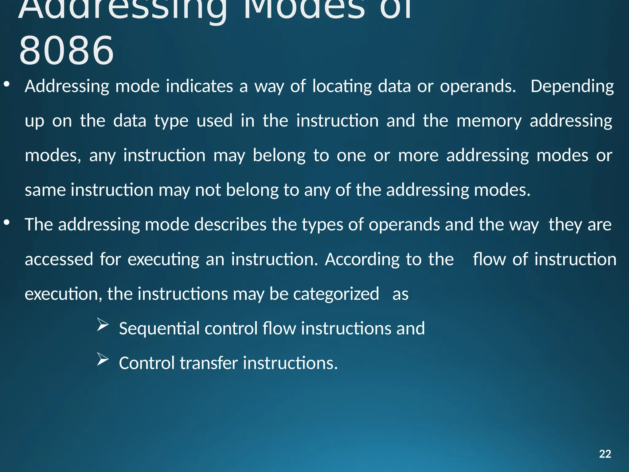 • Addressing mode indicates a way of locating data or operands. Depending
up on the data type used in the instruction and the memory addressing
modes, any instruction may belong to one or more addressing modes or
same instruction may not belong to any of the addressing modes.
• The addressing mode describes the types of operands and the way they are
22
accessed for executing an instruction. According to the
execution, the instructions may be categorized as
 Sequential control flow instructions and
 Control transfer instructions.
flow of instruction
Addressing Modes of
8086
 