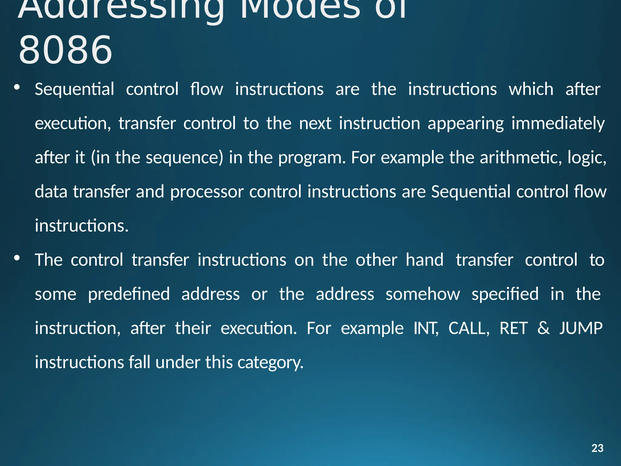 • Sequential control flow instructions are the instructions which after
execution, transfer control to the next instruction appearing immediately
after it (in the sequence) in the program. For example the arithmetic, logic,
data transfer and processor control instructions are Sequential control flow
instructions.
• The control transfer instructions on the other hand transfer control to
some predefined address or the address somehow specified in the
instruction, after their execution. For example INT, CALL, RET & JUMP
instructions fall under this category.
23
Addressing Modes of
8086
 