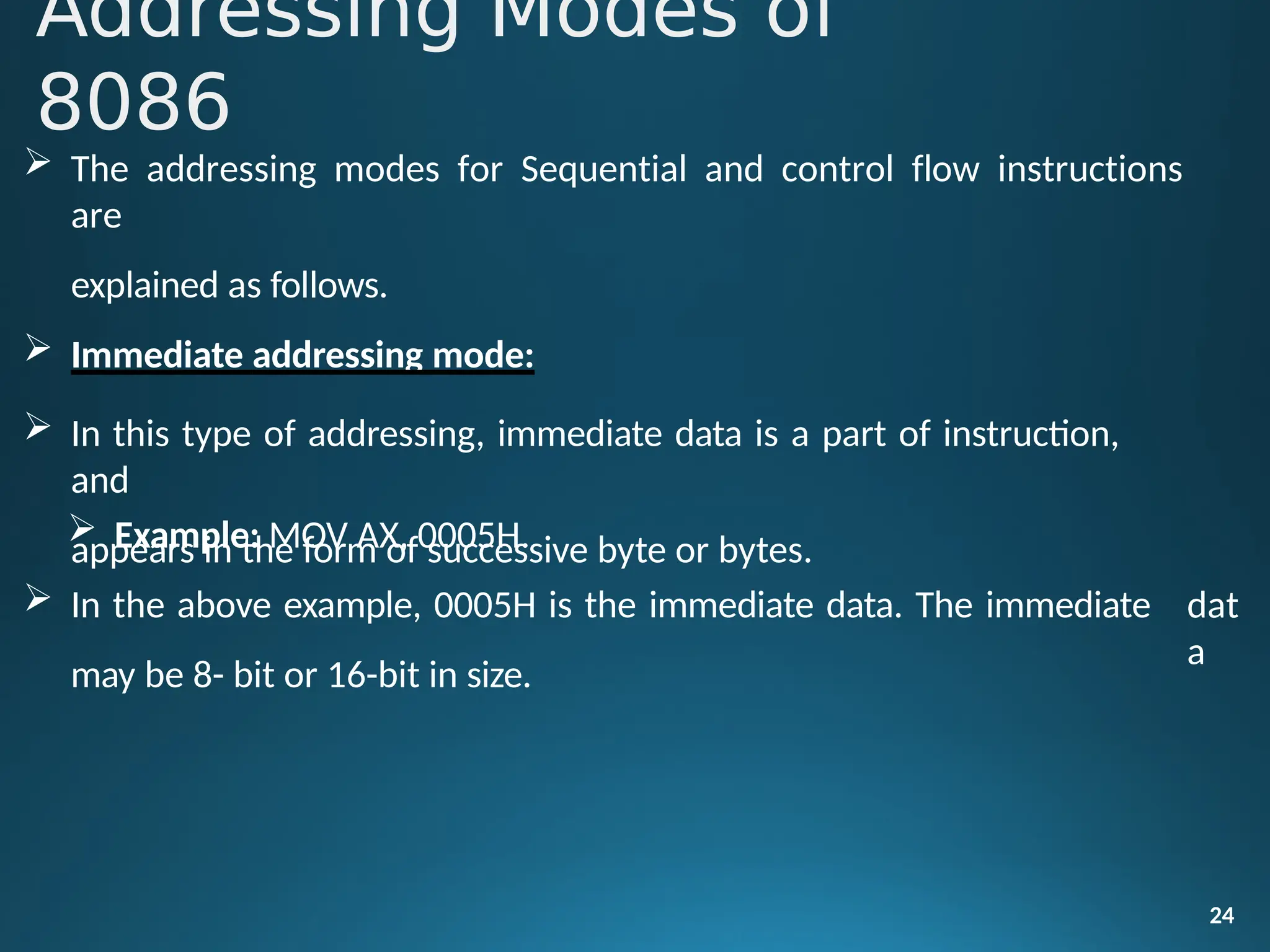  The addressing modes for Sequential and control flow instructions
are
explained as follows.
 Immediate addressing mode:
 In this type of addressing, immediate data is a part of instruction,
and
appears in the form of successive byte or bytes.
24
 Example: MOV AX, 0005H.
 In the above example, 0005H is the immediate data. The immediate
may be 8- bit or 16-bit in size.
dat
a
Addressing Modes of
8086
 