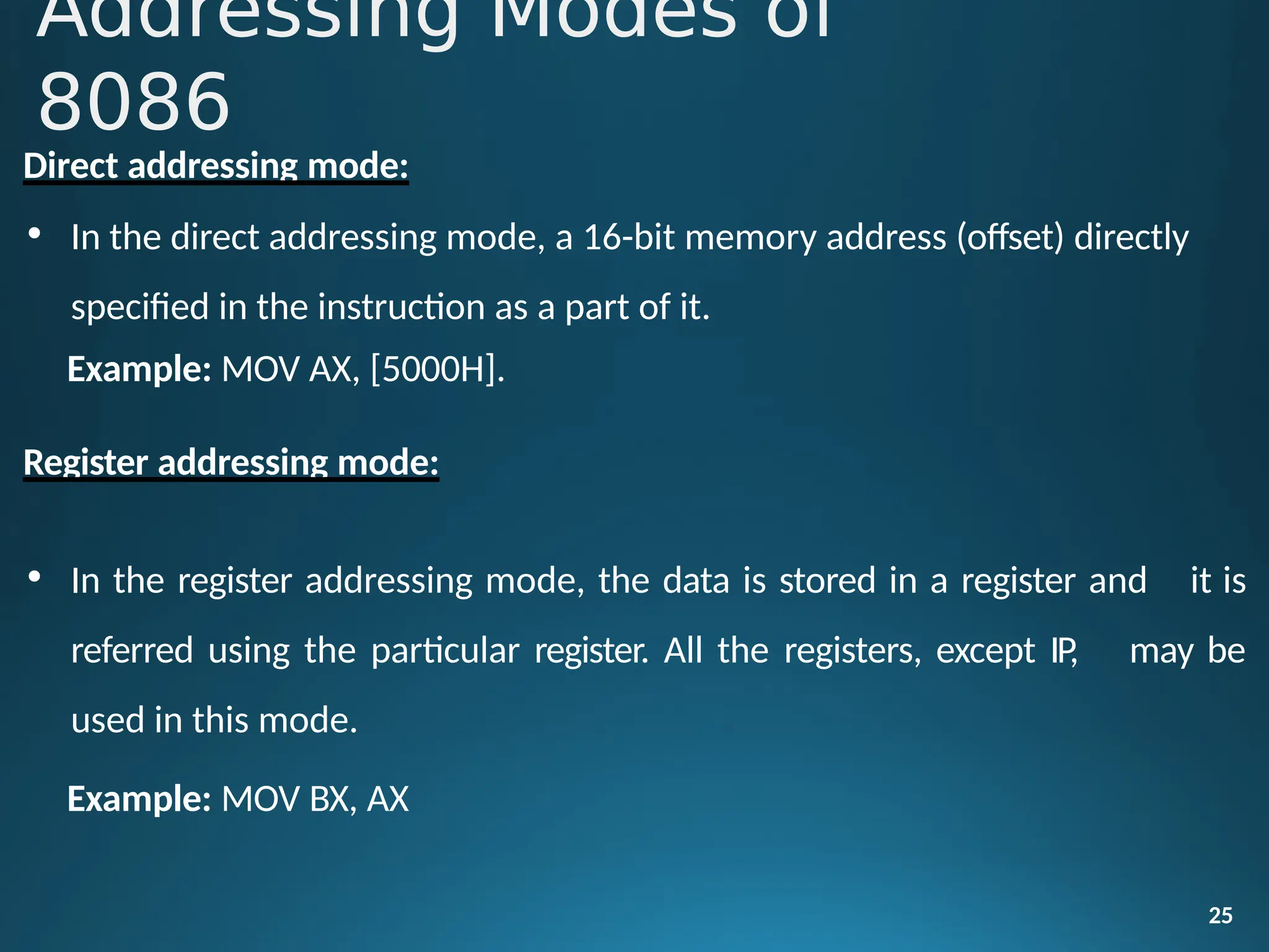 Direct addressing mode:
• In the direct addressing mode, a 16-bit memory address (offset) directly
specified in the instruction as a part of it.
Example: MOV AX, [5000H].
Register addressing mode:
25
• In the register addressing mode, the data is stored in a register and it is
referred using the particular register. All the registers, except IP,
used in this mode.
may be
Example: MOV BX, AX
Addressing Modes of
8086
 