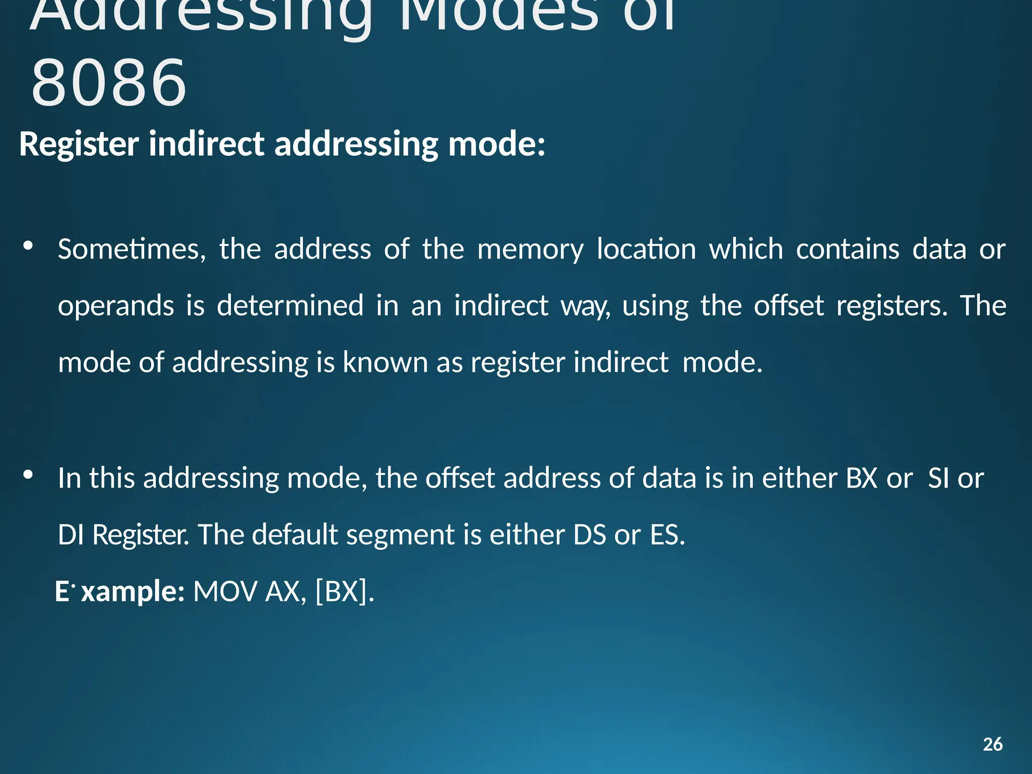 Register indirect addressing mode:
• Sometimes, the address of the memory location which contains data or
operands is determined in an indirect way, using the offset registers. The
mode of addressing is known as register indirect mode.
• In this addressing mode, the offset address of data is in either BX or SI or
DI Register. The default segment is either DS or ES.
E•
xample: MOV AX, [BX].
26
Addressing Modes of
8086
 