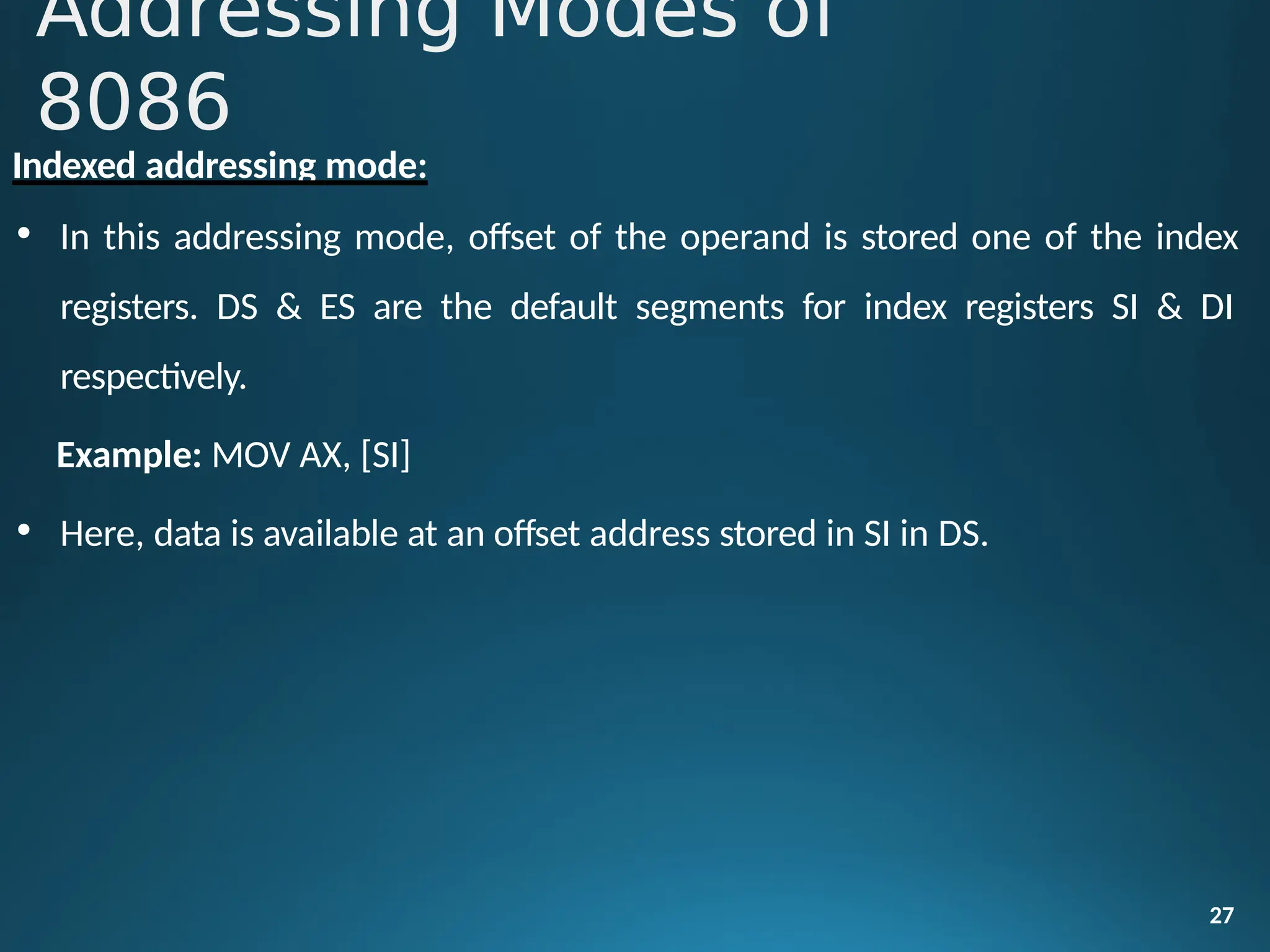 Indexed addressing mode:
• In this addressing mode, offset of the operand is stored one of the index
registers. DS & ES are the default segments for index registers SI & DI
respectively.
Example: MOV AX, [SI]
• Here, data is available at an offset address stored in SI in DS.
27
Addressing Modes of
8086
 