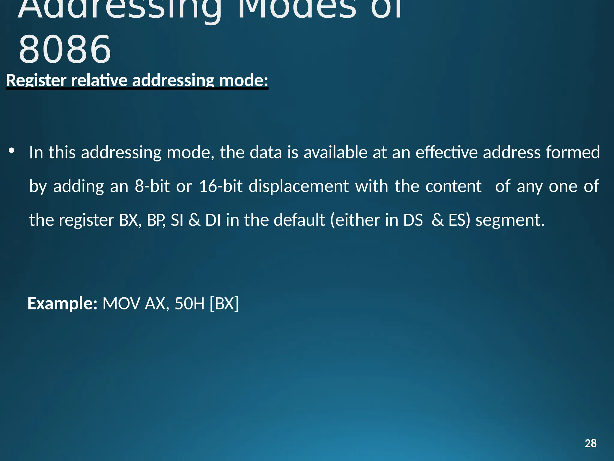 Register relative addressing mode:
• In this addressing mode, the data is available at an effective address formed
by adding an 8-bit or 16-bit displacement with the content of any one of
the register BX, BP, SI & DI in the default (either in DS & ES) segment.
28
Example: MOV AX, 50H [BX]
Addressing Modes of
8086
 