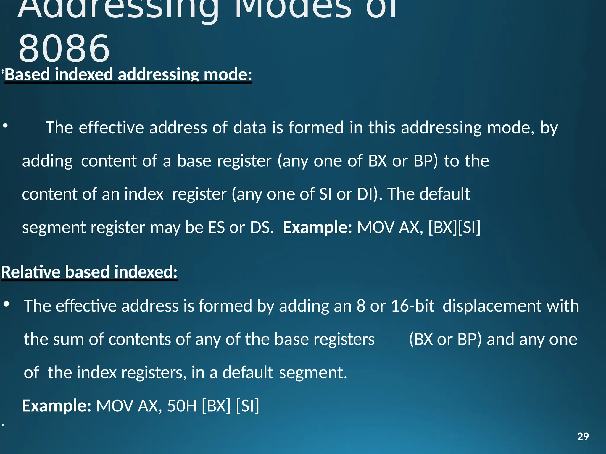 •
29
•
Based indexed addressing mode:
• The effective address of data is formed in this addressing mode, by
adding content of a base register (any one of BX or BP) to the
content of an index register (any one of SI or DI). The default
segment register may be ES or DS. Example: MOV AX, [BX][SI]
Relative based indexed:
• The effective address is formed by adding an 8 or 16-bit displacement with
the sum of contents of any of the base registers (BX or BP) and any one
of the index registers, in a default segment.
Example: MOV AX, 50H [BX] [SI]
•
Addressing Modes of
8086
 