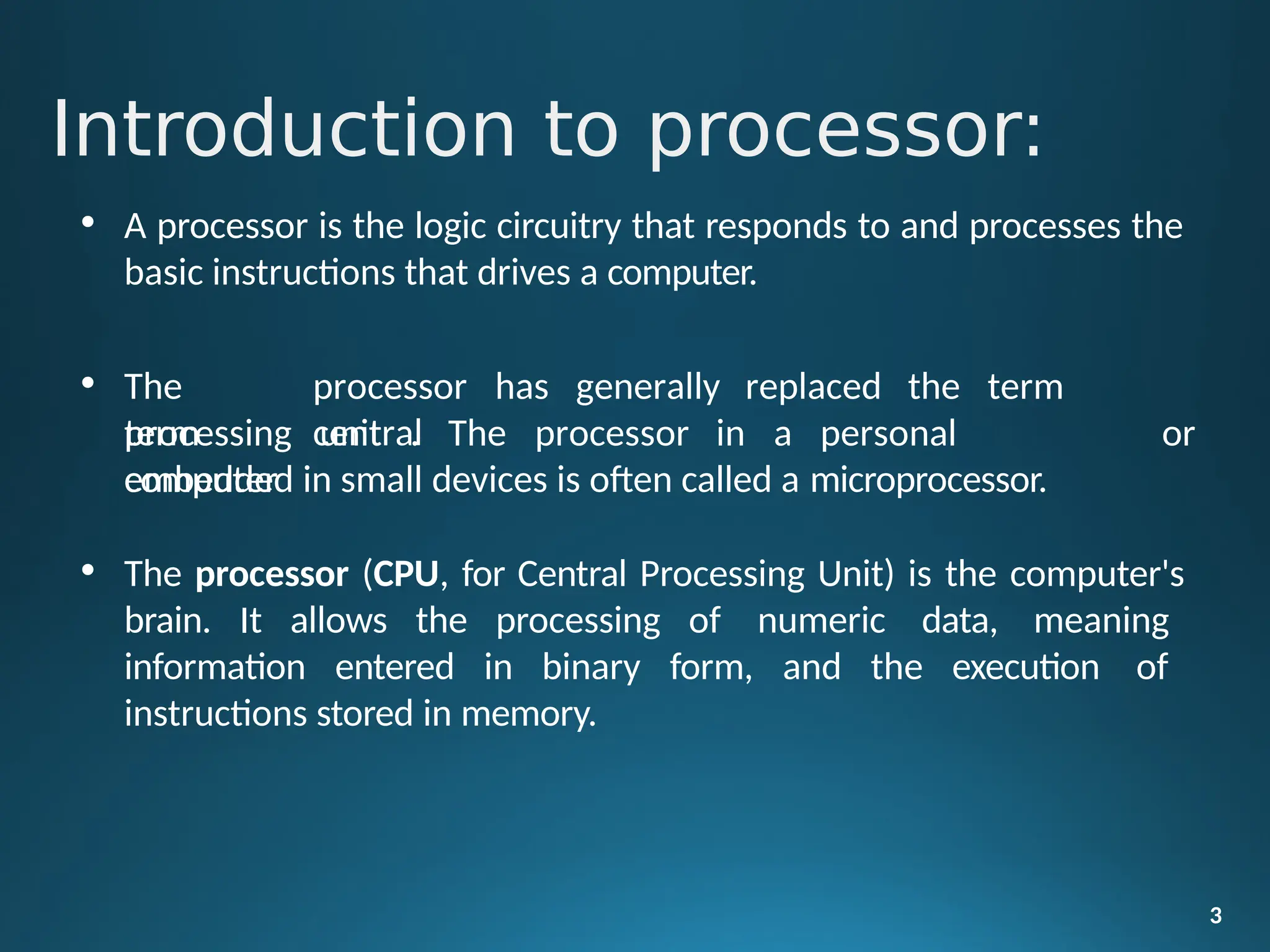 Introduction to processor:
3
• A processor is the logic circuitry that responds to and processes the
basic instructions that drives a computer.
• The
term
processor has generally replaced the term
central
processing unit . The processor in a personal
computer
or
embedded in small devices is often called a microprocessor.
• The processor (CPU, for Central Processing Unit) is the computer's
brain. It allows the processing of numeric data, meaning
information entered in binary form, and the execution of
instructions stored in memory.
 