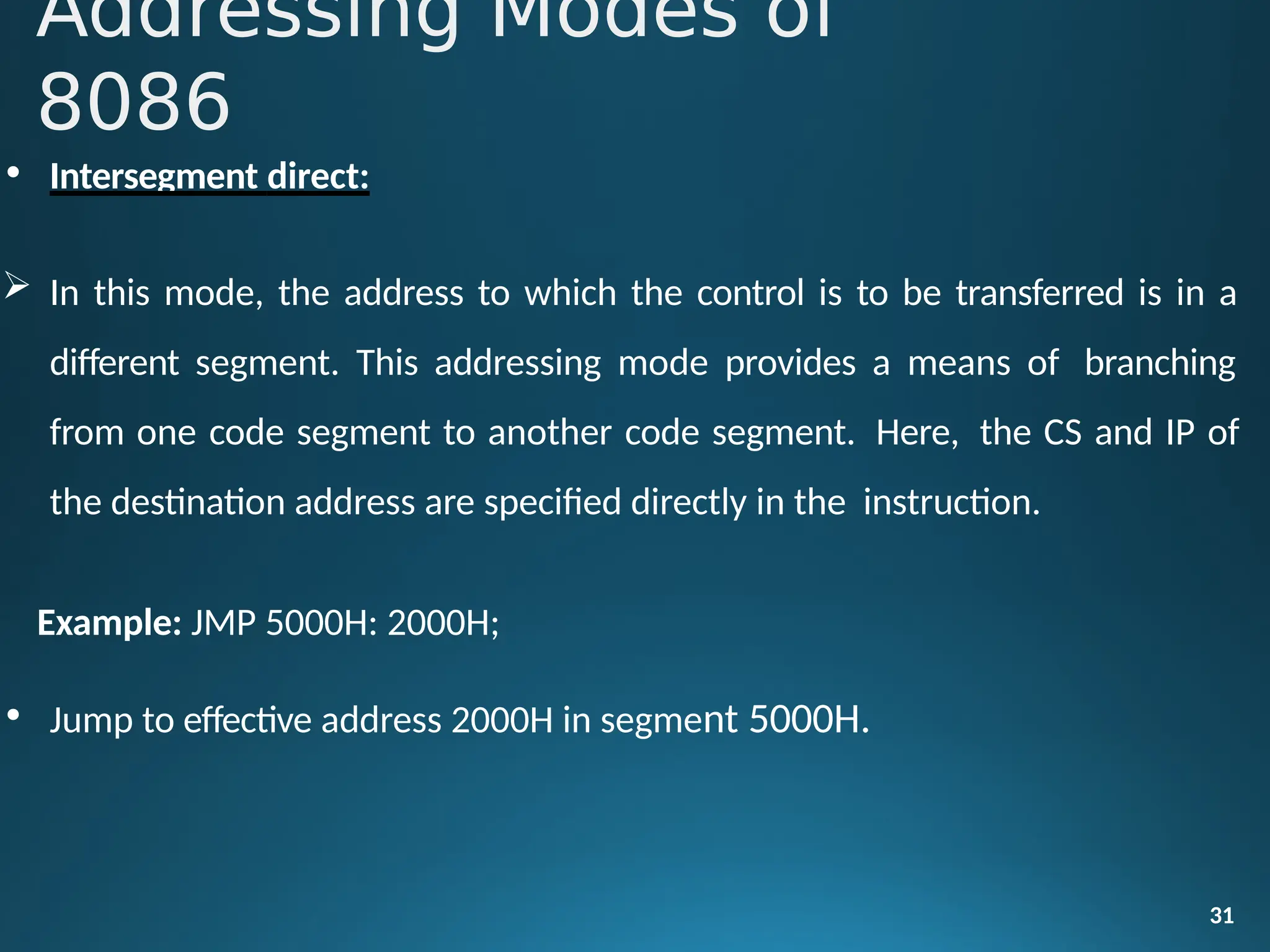 • Intersegment direct:
 In this mode, the address to which the control is to be transferred is in a
different segment. This addressing mode provides a means of branching
from one code segment to another code segment. Here, the CS and IP of
the destination address are specified directly in the instruction.
Example: JMP 5000H: 2000H;
• Jump to effective address 2000H in segment 5000H.
31
Addressing Modes of
8086
 