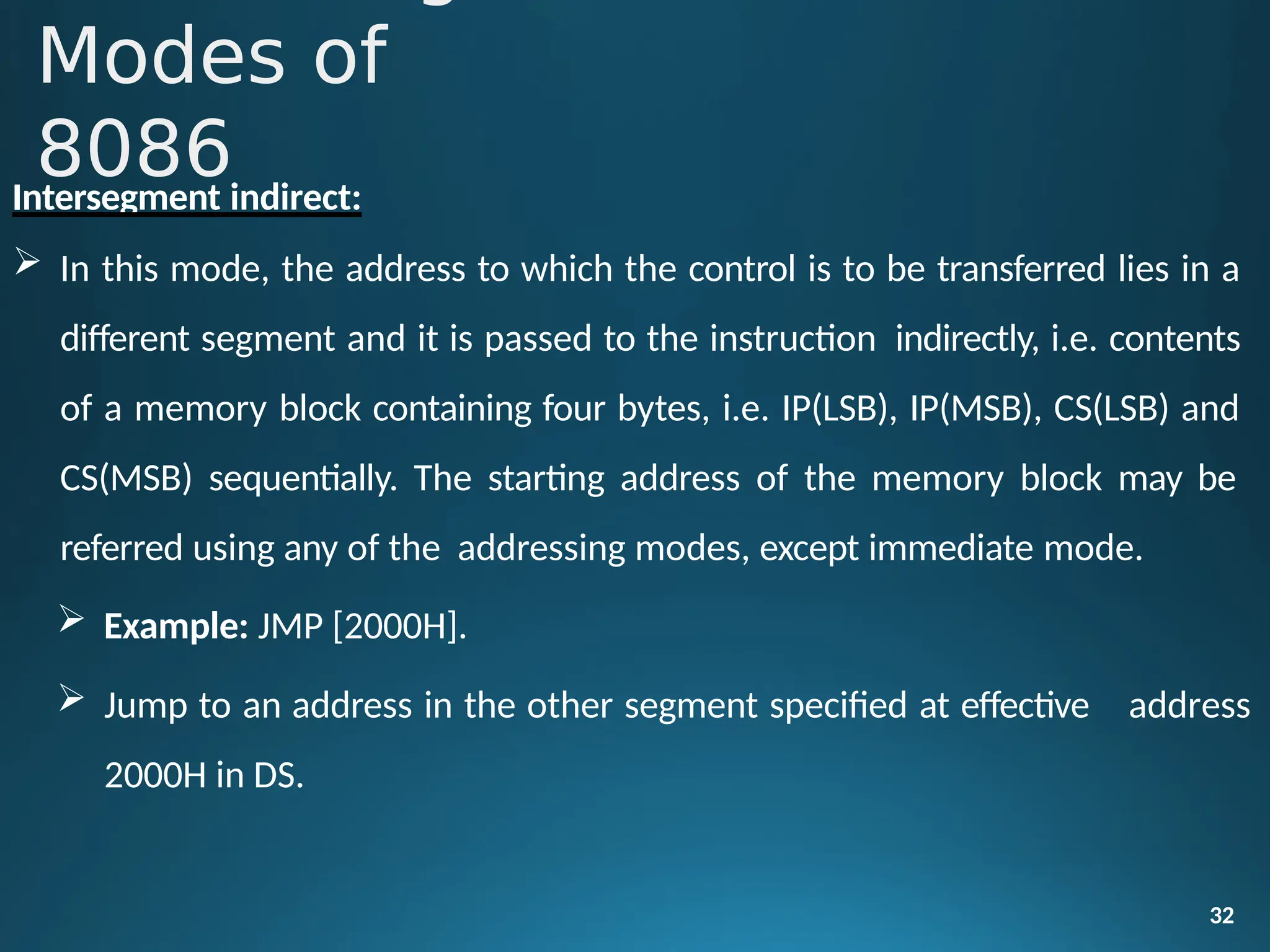 Intersegment indirect:
 In this mode, the address to which the control is to be transferred lies in a
different segment and it is passed to the instruction indirectly, i.e. contents
of a memory block containing four bytes, i.e. IP(LSB), IP(MSB), CS(LSB) and
CS(MSB) sequentially. The starting address of the memory block may be
referred using any of the addressing modes, except immediate mode.
 Example: JMP [2000H].
32
 Jump to an address in the other segment specified at effective
2000H in DS.
address
Modes of
8086
 