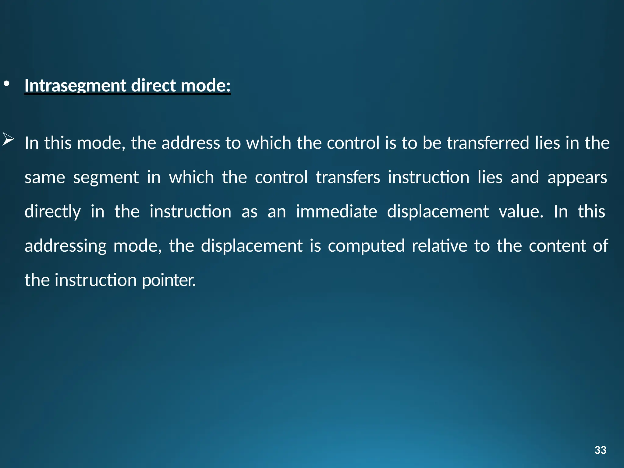 • Intrasegment direct mode:
 In this mode, the address to which the control is to be transferred lies in the
same segment in which the control transfers instruction lies and appears
directly in the instruction as an immediate displacement value. In this
addressing mode, the displacement is computed relative to the content of
the instruction pointer.
33
 