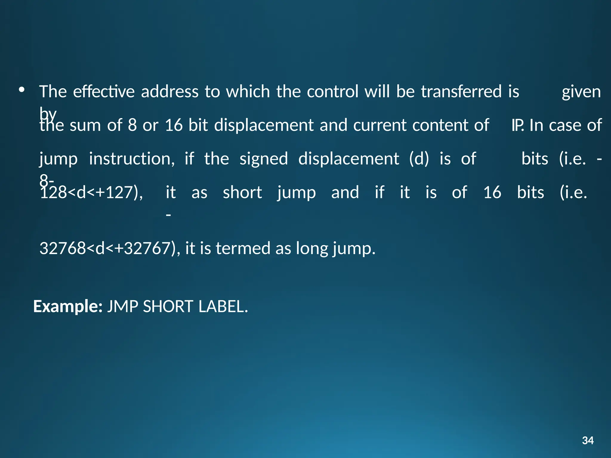 • The effective address to which the control will be transferred is given
by
34
the sum of 8 or 16 bit displacement and current content of
jump instruction, if the signed displacement (d) is of
8-
IP. In case of
bits (i.e. -
128<d<+127), it as short jump and if it is of 16 bits (i.e.
-
32768<d<+32767), it is termed as long jump.
Example: JMP SHORT LABEL.
 