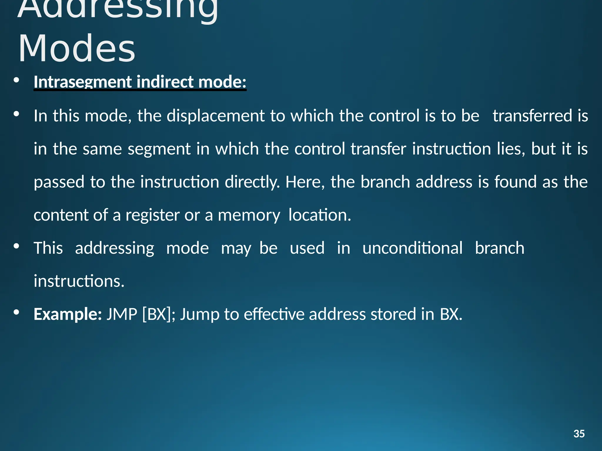 • Intrasegment indirect mode:
• In this mode, the displacement to which the control is to be transferred is
in the same segment in which the control transfer instruction lies, but it is
passed to the instruction directly. Here, the branch address is found as the
content of a register or a memory location.
• This addressing mode may be used in unconditional branch
instructions.
• Example: JMP [BX]; Jump to effective address stored in BX.
35
Addressing
Modes
 