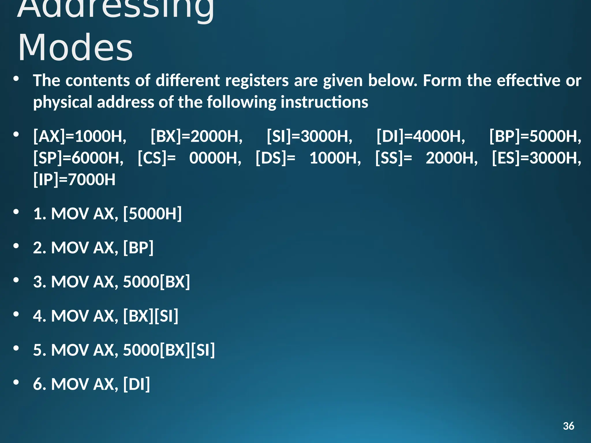 • The contents of different registers are given below. Form the effective or
physical address of the following instructions
• [AX]=1000H, [BX]=2000H, [SI]=3000H, [DI]=4000H, [BP]=5000H,
[SP]=6000H, [CS]= 0000H, [DS]= 1000H, [SS]= 2000H, [ES]=3000H,
[IP]=7000H
• 1. MOV AX, [5000H]
• 2. MOV AX, [BP]
• 3. MOV AX, 5000[BX]
• 4. MOV AX, [BX][SI]
• 5. MOV AX, 5000[BX][SI]
• 6. MOV AX, [DI]
36
Addressing
Modes
 