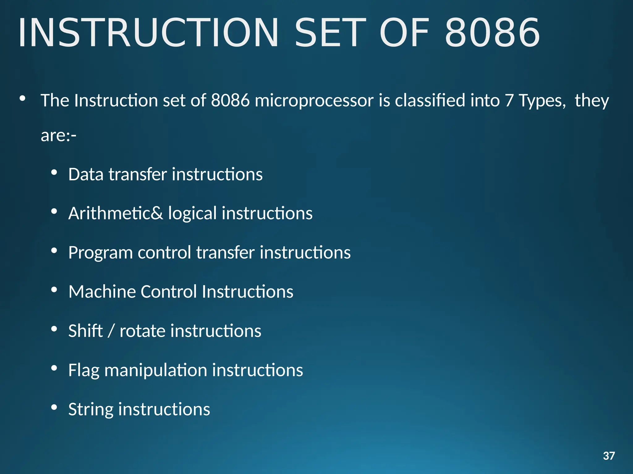 INSTRUCTION SET OF 8086
37
• The Instruction set of 8086 microprocessor is classified into 7 Types, they
are:-
• Data transfer instructions
• Arithmetic& logical instructions
• Program control transfer instructions
• Machine Control Instructions
• Shift / rotate instructions
• Flag manipulation instructions
• String instructions
 