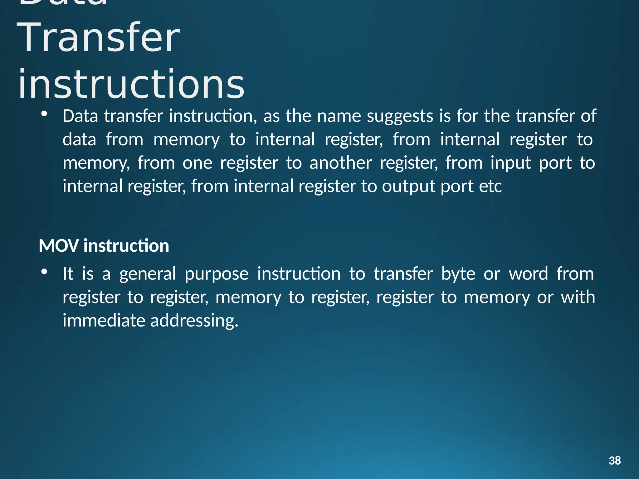 • Data transfer instruction, as the name suggests is for the transfer of
data from memory to internal register, from internal register to
memory, from one register to another register, from input port to
internal register, from internal register to output port etc
MOV instruction
• It is a general purpose instruction to transfer byte or word from
register to register, memory to register, register to memory or with
immediate addressing.
38
Data
Transfer
instructions
 