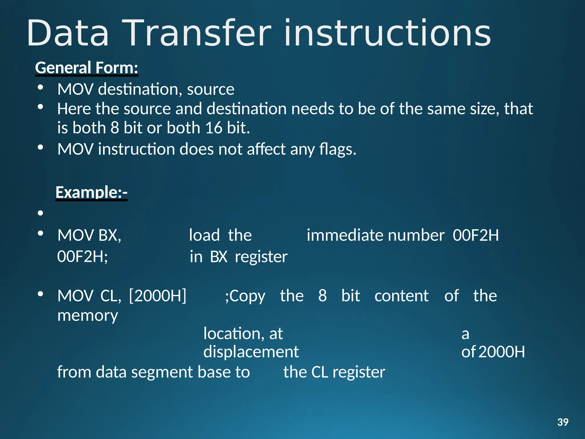 General Form:
• MOV destination, source
• Here the source and destination needs to be of the same size, that
is both 8 bit or both 16 bit.
• MOV instruction does not affect any flags.
Example:-
39
•
• MOV BX,
00F2H;
load the immediate number 00F2H
in BX register
• MOV CL, [2000H] ;Copy the 8 bit content of the
memory
location, at a
displacement of2000H
from data segment base to the CL register
Data Transfer instructions
 