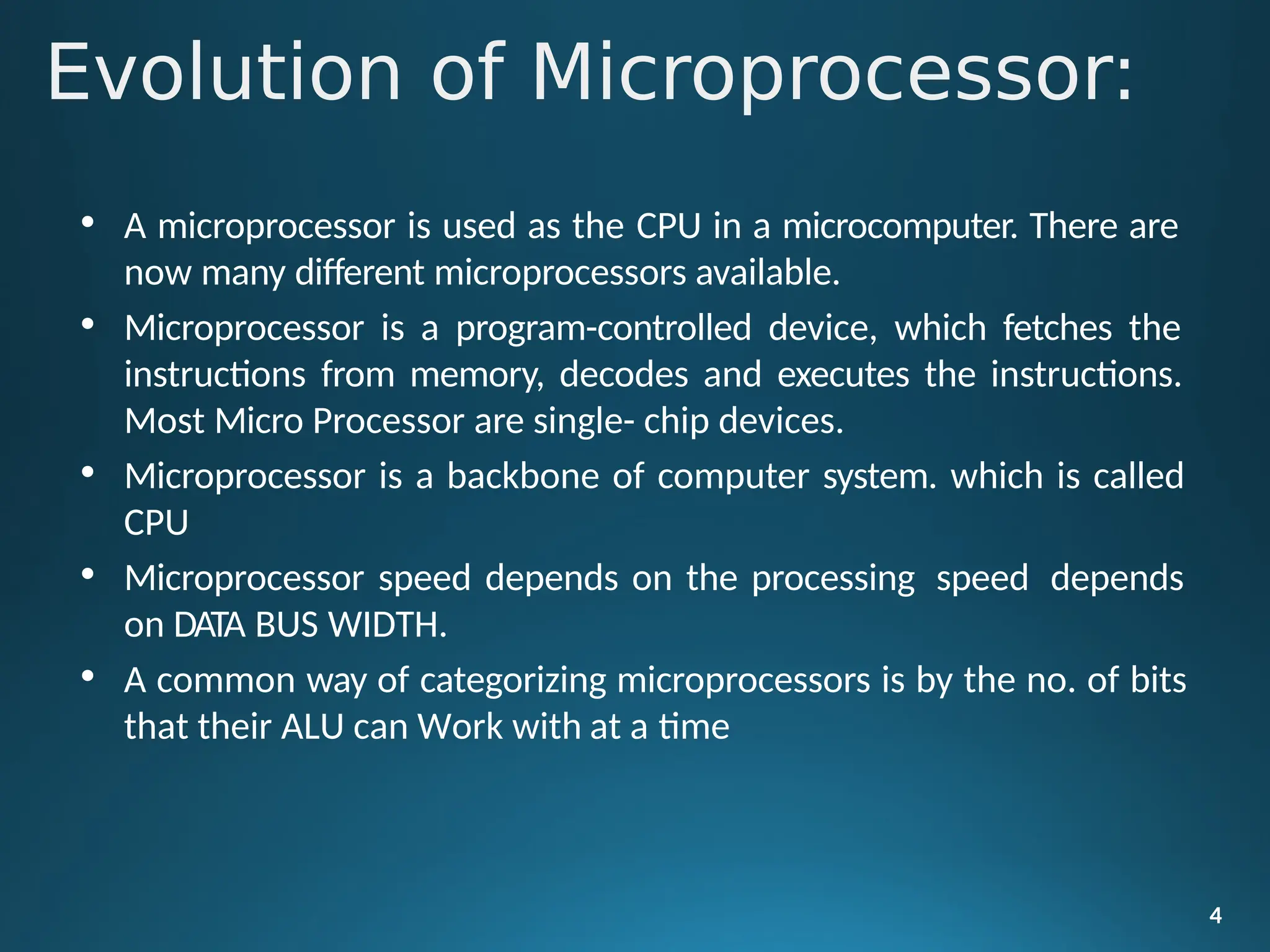 Evolution of Microprocessor:
4
• A microprocessor is used as the CPU in a microcomputer. There are
now many different microprocessors available.
• Microprocessor is a program-controlled device, which fetches the
instructions from memory, decodes and executes the instructions.
Most Micro Processor are single- chip devices.
• Microprocessor is a backbone of computer system. which is called
CPU
• Microprocessor speed depends on the processing speed depends
on DATA BUS WIDTH.
• A common way of categorizing microprocessors is by the no. of bits
that their ALU can Work with at a time
 