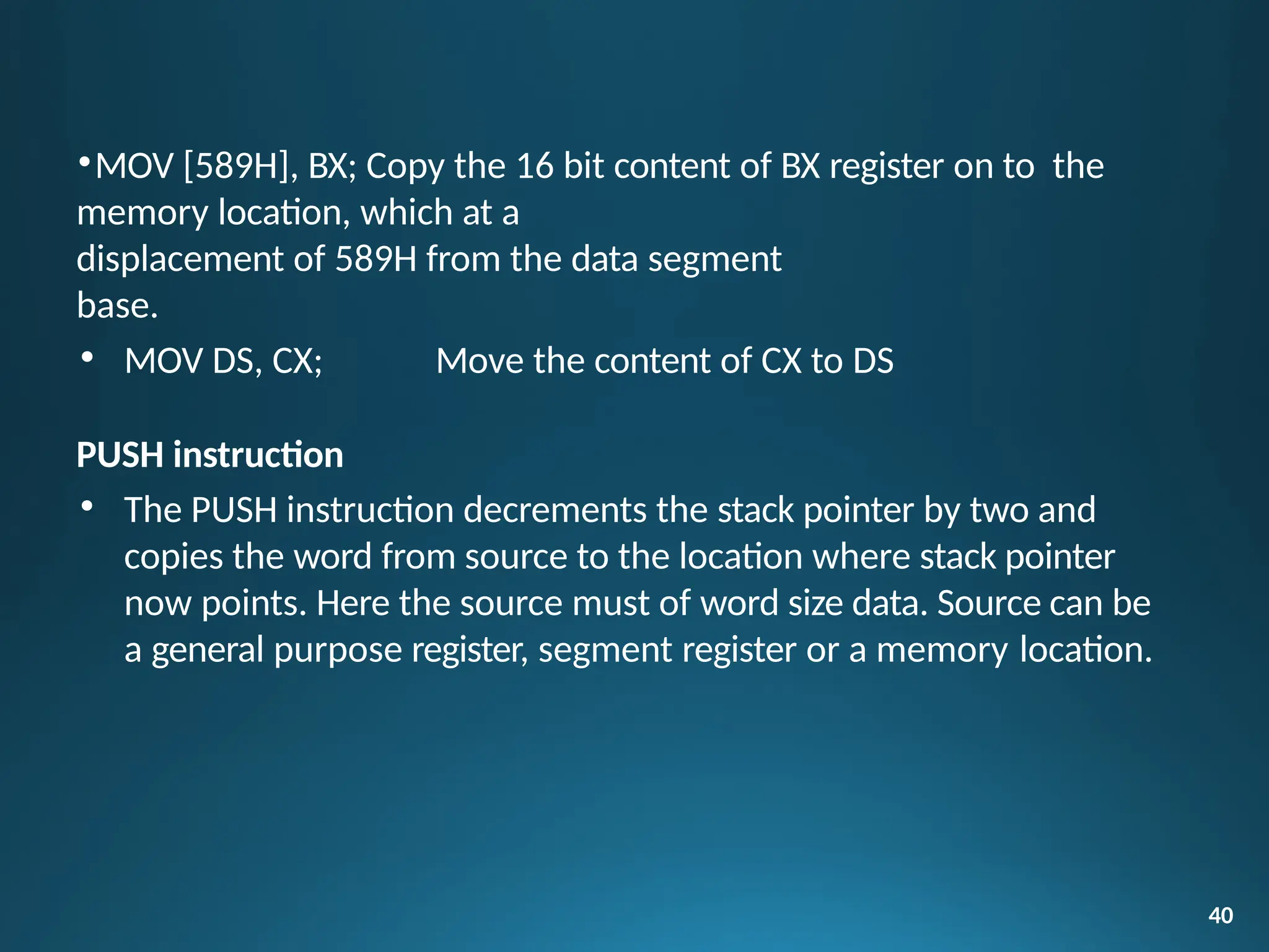 •MOV [589H], BX; Copy the 16 bit content of BX register on to the
memory location, which at a
displacement of 589H from the data segment
base.
• MOV DS, CX; Move the content of CX to DS
PUSH instruction
• The PUSH instruction decrements the stack pointer by two and
copies the word from source to the location where stack pointer
now points. Here the source must of word size data. Source can be
a general purpose register, segment register or a memory location.
40
 