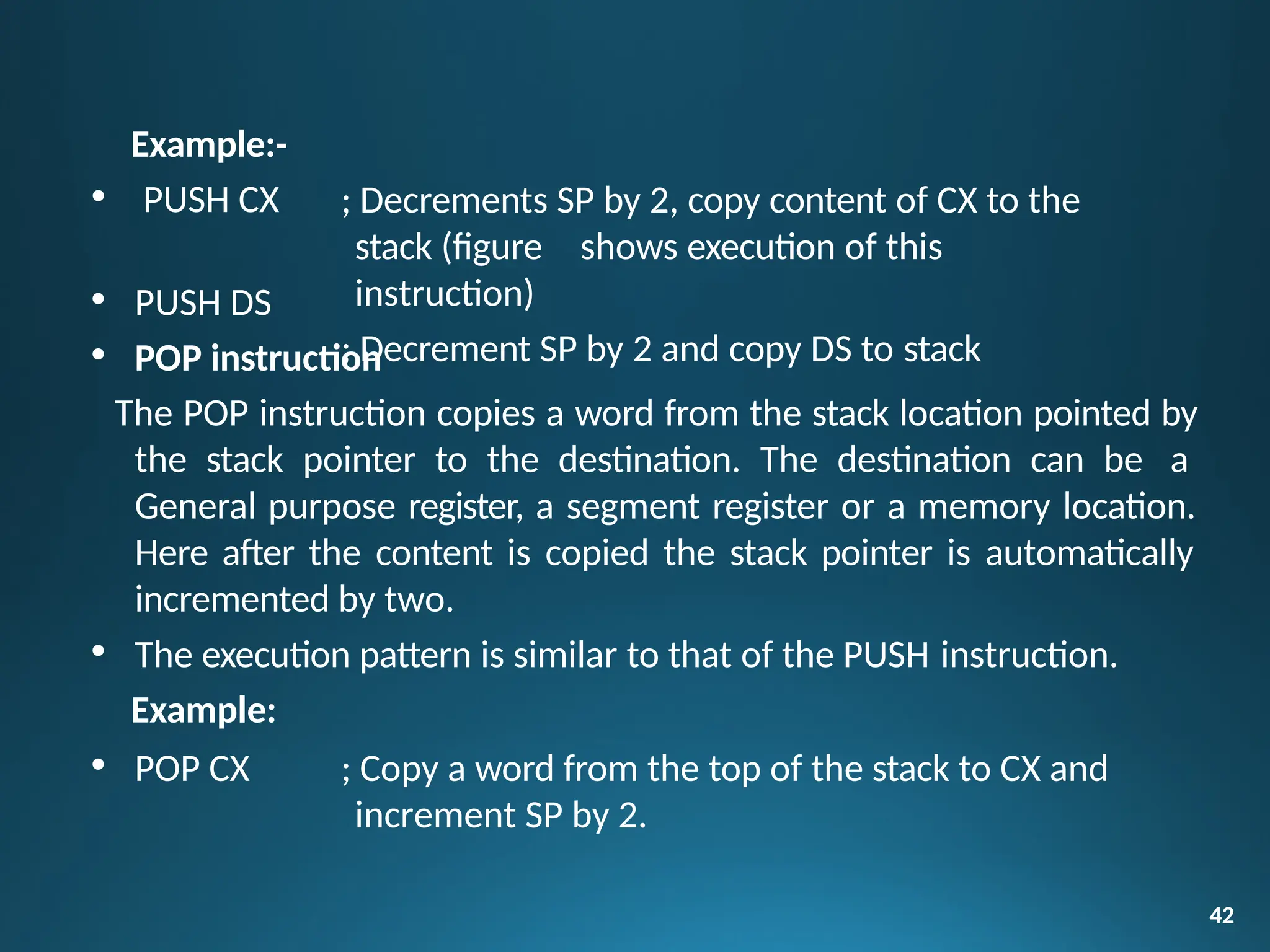 Example:-
• PUSH CX
42
; Decrements SP by 2, copy content of CX to the
stack (figure shows execution of this
instruction)
; Decrement SP by 2 and copy DS to stack
• PUSH DS
• POP instruction
The POP instruction copies a word from the stack location pointed by
the stack pointer to the destination. The destination can be a
General purpose register, a segment register or a memory location.
Here after the content is copied the stack pointer is automatically
incremented by two.
• The execution pattern is similar to that of the PUSH instruction.
Example:
• POP CX ; Copy a word from the top of the stack to CX and
increment SP by 2.
 
