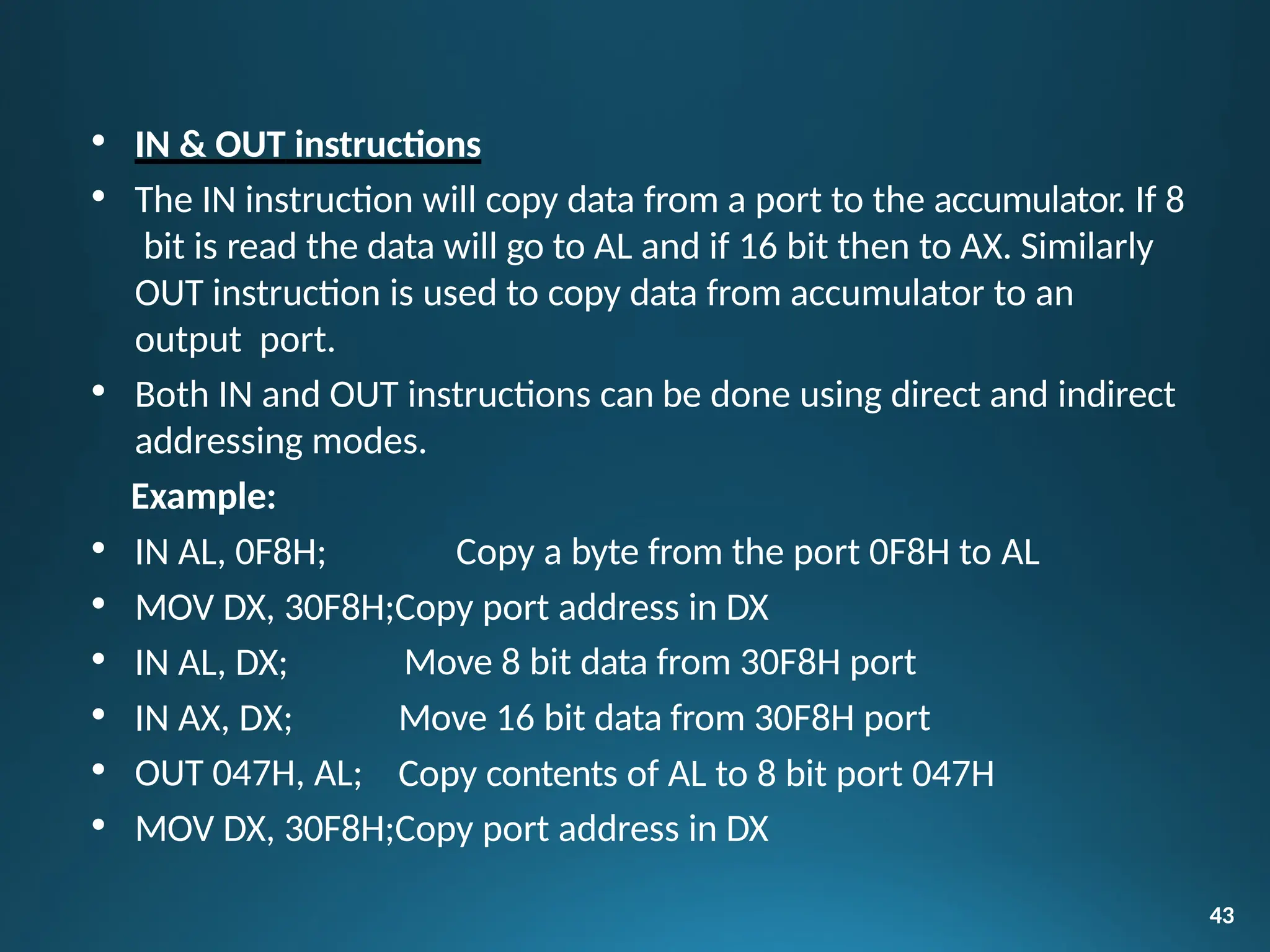 Move 8 bit data from 30F8H port
Move 16 bit data from 30F8H port
Copy contents of AL to 8 bit port 047H
43
• IN & OUT instructions
• The IN instruction will copy data from a port to the accumulator. If 8
bit is read the data will go to AL and if 16 bit then to AX. Similarly
OUT instruction is used to copy data from accumulator to an
output port.
• Both IN and OUT instructions can be done using direct and indirect
addressing modes.
Example:
• IN AL, 0F8H; Copy a byte from the port 0F8H to AL
• MOV DX, 30F8H;Copy port address in DX
• IN AL, DX;
• IN AX, DX;
• OUT 047H, AL;
• MOV DX, 30F8H;Copy port address in DX
 