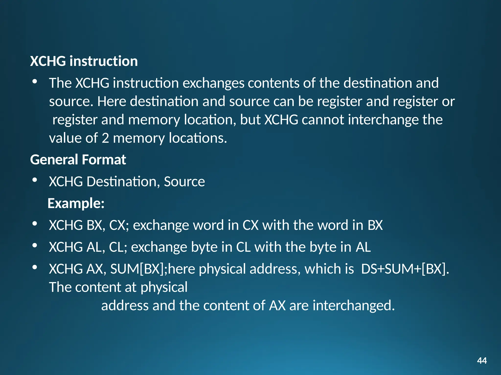 XCHG instruction
• The XCHG instruction exchanges contents of the destination and
source. Here destination and source can be register and register or
register and memory location, but XCHG cannot interchange the
value of 2 memory locations.
General Format
• XCHG Destination, Source
Example:
• XCHG BX, CX; exchange word in CX with the word in BX
• XCHG AL, CL; exchange byte in CL with the byte in AL
• XCHG AX, SUM[BX];here physical address, which is DS+SUM+[BX].
The content at physical
address and the content of AX are interchanged.
44
 