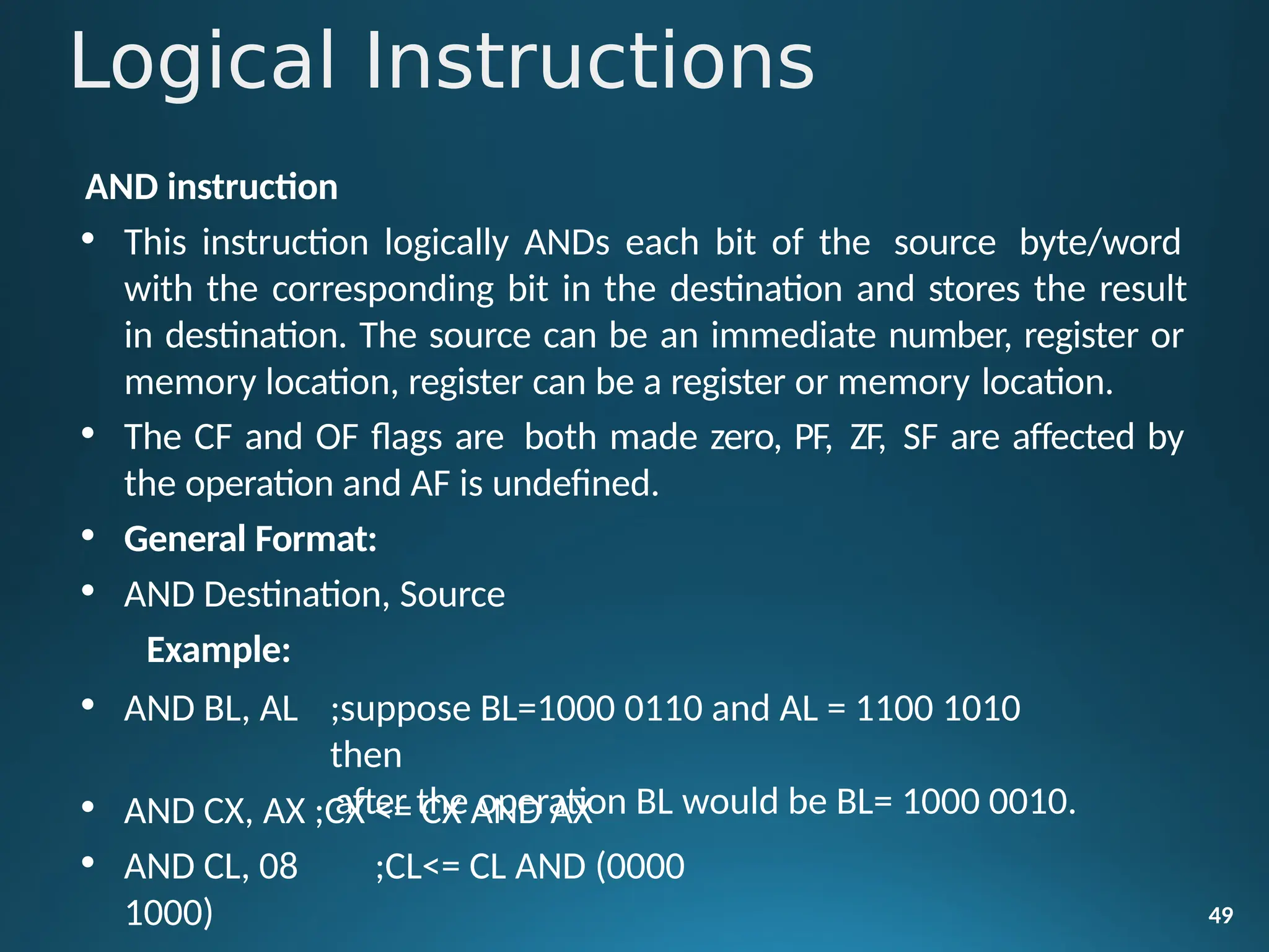 AND instruction
• This instruction logically ANDs each bit of the source byte/word
with the corresponding bit in the destination and stores the result
in destination. The source can be an immediate number, register or
memory location, register can be a register or memory location.
• The CF and OF flags are both made zero, PF, ZF, SF are affected by
the operation and AF is undefined.
• General Format:
• AND Destination, Source
Example:
49
• AND BL, AL ;suppose BL=1000 0110 and AL = 1100 1010
then
after the operation BL would be BL= 1000 0010.
• AND CX, AX ;CX <= CX AND AX
• AND CL, 08 ;CL<= CL AND (0000
1000)
Logical Instructions
 