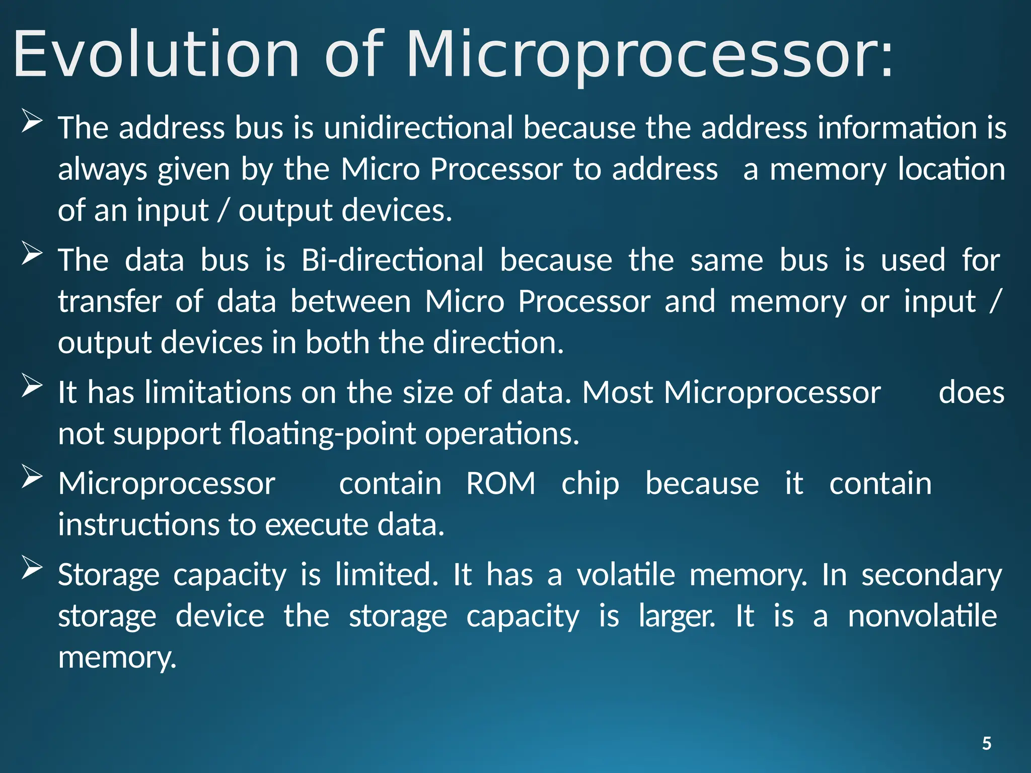  The address bus is unidirectional because the address information is
always given by the Micro Processor to address a memory location
of an input / output devices.
 The data bus is Bi-directional because the same bus is used for
transfer of data between Micro Processor and memory or input /
output devices in both the direction.
 It has limitations on the size of data. Most Microprocessor does
not support floating-point operations.
 Microprocessor contain ROM chip because it contain
instructions to execute data.
 Storage capacity is limited. It has a volatile memory. In secondary
storage device the storage capacity is larger. It is a nonvolatile
memory.
5
Evolution of Microprocessor:
 