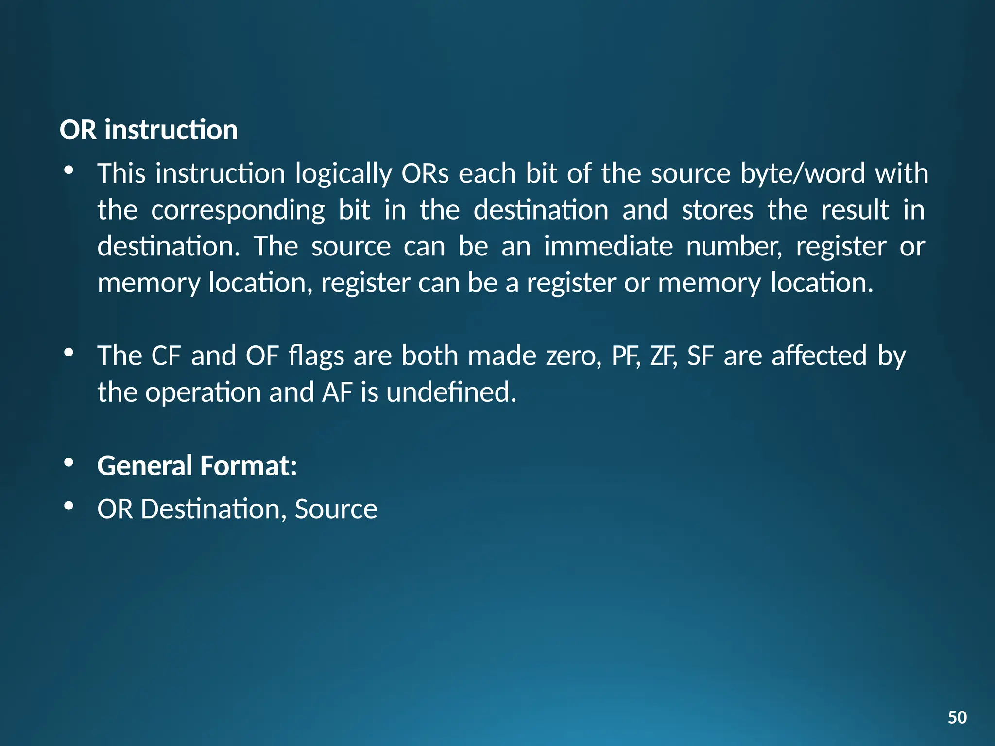 OR instruction
• This instruction logically ORs each bit of the source byte/word with
the corresponding bit in the destination and stores the result in
destination. The source can be an immediate number, register or
memory location, register can be a register or memory location.
• The CF and OF flags are both made zero, PF, ZF, SF are affected by
the operation and AF is undefined.
• General Format:
• OR Destination, Source
50
 