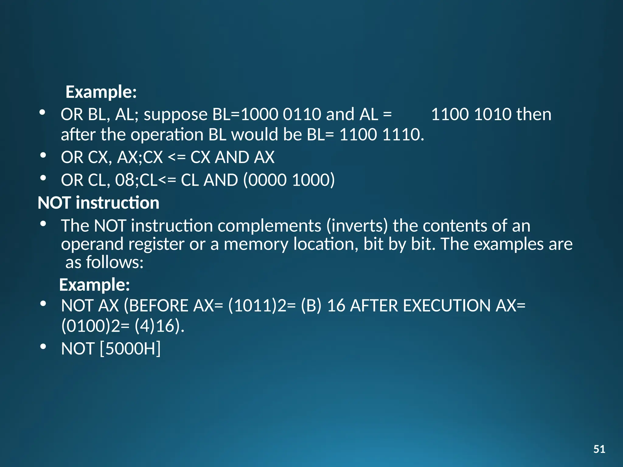Example:
• OR BL, AL; suppose BL=1000 0110 and AL = 1100 1010 then
after the operation BL would be BL= 1100 1110.
• OR CX, AX;CX <= CX AND AX
• OR CL, 08;CL<= CL AND (0000 1000)
NOT instruction
• The NOT instruction complements (inverts) the contents of an
operand register or a memory location, bit by bit. The examples are
as follows:
Example:
• NOT AX (BEFORE AX= (1011)2= (B) 16 AFTER EXECUTION AX=
(0100)2= (4)16).
• NOT [5000H]
51
 