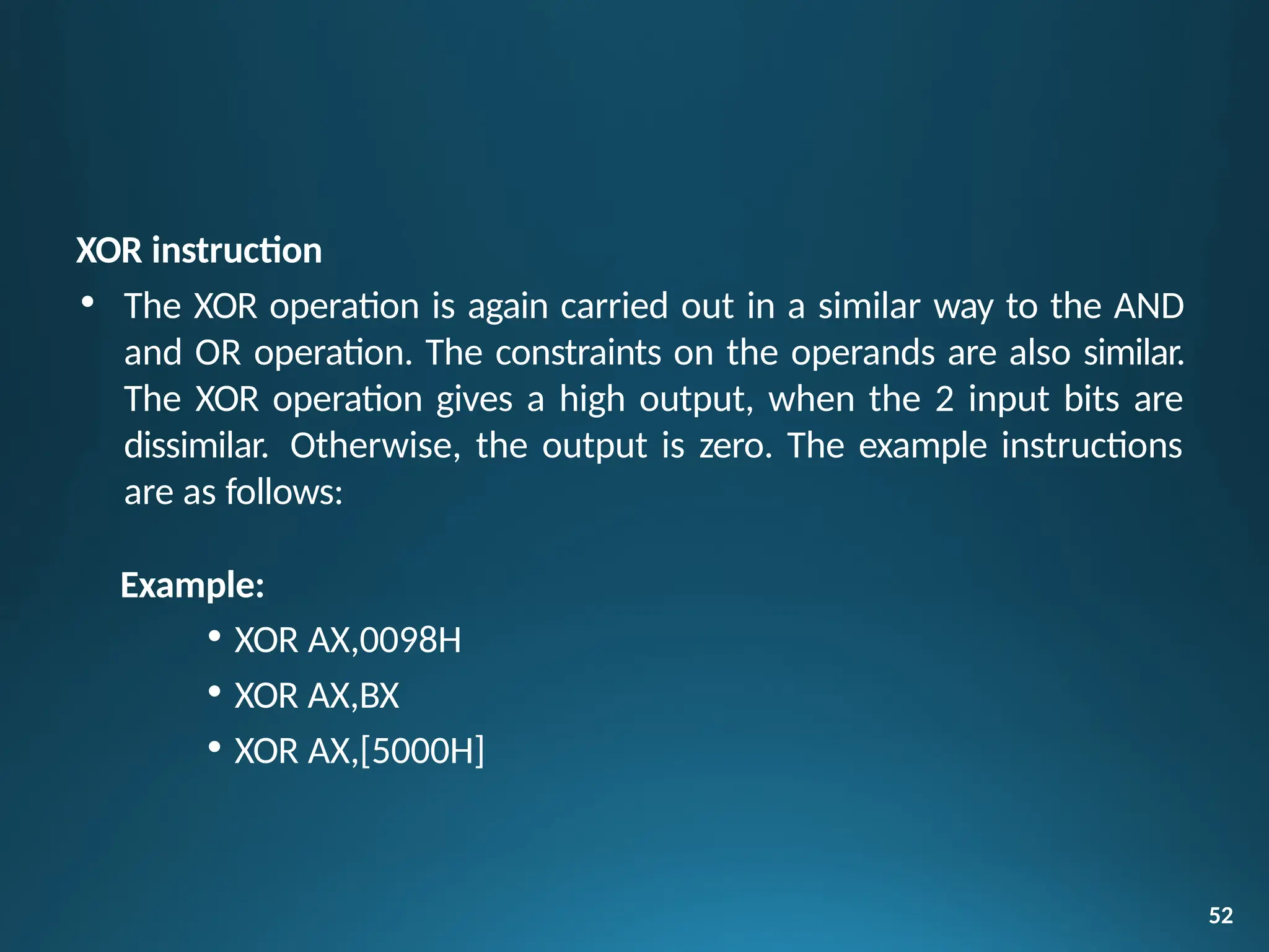 XOR instruction
• The XOR operation is again carried out in a similar way to the AND
and OR operation. The constraints on the operands are also similar.
The XOR operation gives a high output, when the 2 input bits are
dissimilar. Otherwise, the output is zero. The example instructions
are as follows:
Example:
• XOR AX,0098H
• XOR AX,BX
• XOR AX,[5000H]
52
 