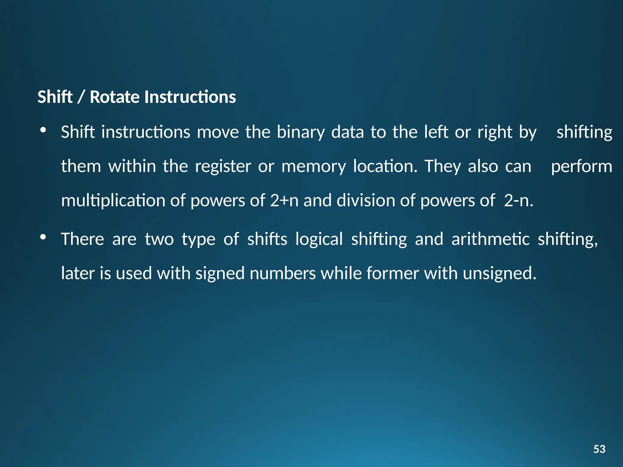 Shift / Rotate Instructions
• Shift instructions move the binary data to the left or right by
them within the register or memory location. They also can
multiplication of powers of 2+n and division of powers of 2-n.
53
shifting
perform
• There are two type of shifts logical shifting and arithmetic shifting,
later is used with signed numbers while former with unsigned.
 